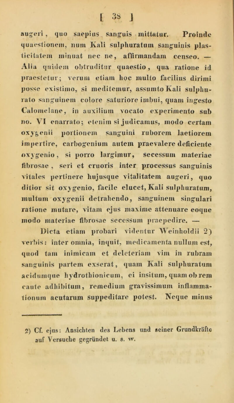 L J aut*ri , quo saepius sang-uis inittulur. Proimlc quaeslionem, iium Kali sulpluiratum saiig-uiuis plas- lieilatem luiiuiat nec ne, afAriiiaiidam censeo. — Alia quidem o])truditur quaestio, qua ratione id pracsletur; verum etiam hoc multo facilius dirimi posse existimo, si meditemur, assumto Kali sulphu- lato sanguinem colore saturiore imbui, quam ingesto Caloiuelane, in auxilium vocato experimento sub no. VI enarrato; etenim si judicamus, modo certam oxygenii portionem sanguini ruborem laetiorem impertire, carbogenium autem praevalere deficiente oxygenio, si porro largimur, secessum materiae fibrosae , seri et cruoris inter processus sanguinis vitales pertinere hujusque vitalitatem augeri, quo ditior sit ox^^genio, facile elucet, Kali sulphuratum, multum oxygeiiii detrahendo, sanguinem singulari ratione mutare, vitam ejus maxime attenuare eoqiie modo materiae fil)iosae secessum praejiedire. — l>icta etiam probari videntur A^^einholdii 2) veibis; inter omnia, inquit, medicamenta nullum est, quod tam inimicam et deleteriam vim in rubram sanguinis partem exserat, quam Kali sulphuratum acidumque hydrothioriicum, ei insitum, quam ob rem caute adhibitum, remedium gravissimum inflamma- tionum acutarum suppeditare potest. Neque minus 2) Cf. ejus: Ansichlen des Lebens und seiner Grundkriifto auf Versuche gegrundet u. s. w.