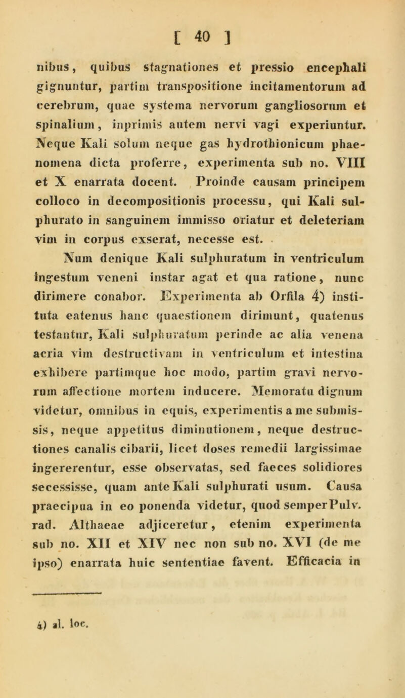 Ilibus, quibus stag^nationes et pressio encephali gig^nuntur, paitim transpositione incitamentorum ad cerebrum, quae systema nervorum gangliosoriim et spinalium, inprimis autem nervi vag-i experiuntur. Neque Kali solum neque gas liydrotbionicum phae- nomena dicta proferre, experimenta sub no. VIII et X enarrata docent. Proinde causam principem colloco in decoinpositionis processu, qui Kali sul- phurato in sang^uinem immisso oriatur et deleteriam vim in corpus exserat, necesse est. . Num denique Kali sulpliiiratum in ventriculum Ing^estiim veneni instar ag^at et qua ratione, nunc dirimere conabor. Experimenta al) Orfila 4) insti- tuta eatenus hanc quaestionem dirimunt, quatenus testantur, Kali sul]dnirutum perinde ac alia venena acria vim destructivam in ventriculum et intestina exhibere partimque hoc modo, partim g-ravi nervo- rum alTectione mortem inducere. Memoratu dig*!!!!!!! videtur, omnibus in equis, experimentis a me submis- sis, neque appetitus diminutionem, neque destruc- tiones canalis cibarii, licet doses remedii larg-issimae ingererentur, esse observatas, sed faeces solidiores secessisse, quam ante Kali sulphurati usum. Causa praecipua in eo ponenda videtur, quod semperPulv. rad. Althaeae adjiceretur, etenim experimenta sub no. XII et XIV nec non sub no. XVI (de me ipso) enarrata huic sententiae favent. Efficacia in 4) al. lo«.