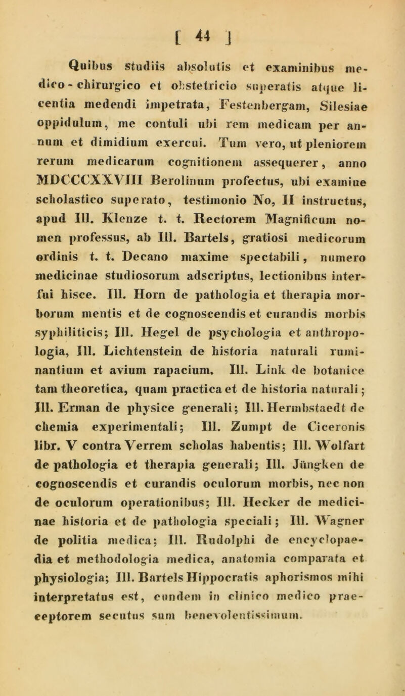 [ ** i Quibus studiis absolutis et examinibus me- dieo - chirur§:ico et obstetricio su|>eratis atque li- centia medendi impetrata, Festenberg-am, Silesiae oppidulum, me contuli ul)i rem medicam per an- num et dimidium exercui. Tum vero, ut pleniorem rerum medicarum cogriitionem assequerer, anno MDCCCXXVJII Berolinum profectus, ubi exainiue scliolastico superato, testimonio No, II instructus, apud 111. Klenze t. t. Rectorem Mag-nificum no- men professus, ab 111. Bartels, g^ratiosi medicorum ordinis t. t. Decano maxime spectabili, numero medicinae studiosorum adscriptus, lectionibus inter- fui hisce. 111. Ilorn de pathologia et therapia mor- borum mentis et de cog^noscendis et curandis morbis syphiliticis; IU. Heg^el de psycholog^ia et anthrojjo- logia, 111. Lichtenstein de historia naturali rumi- nantium et avium rapacium. 111. Link de botanice tam theoretica, quam practicaet de historia naturali; IU. Erman de physice g^enerali; 111. Ilermbstaedt de chemia experimentali; 111. Zumpt de Ciceronis libr. V contra Verrem scholas habentis; IU. AVolfart de patholog^ia et therapia generali; 111. Jilngken de cognoscendis et curandis oculorum morbis, nec non de oculorum operationibus; IU. Hecker de medici- nae historia et de pathologia speciali; 111. Wagner de politia medica; IU. Rudolphi de encyclopae- dia et methodologia medica, anatomia comparata et physiologia; IU. Bartels Hippocratis aphorismos mihi interpretatus est, eundem in clinico medico prae- ceptorem secutus sum benevolentissimum.