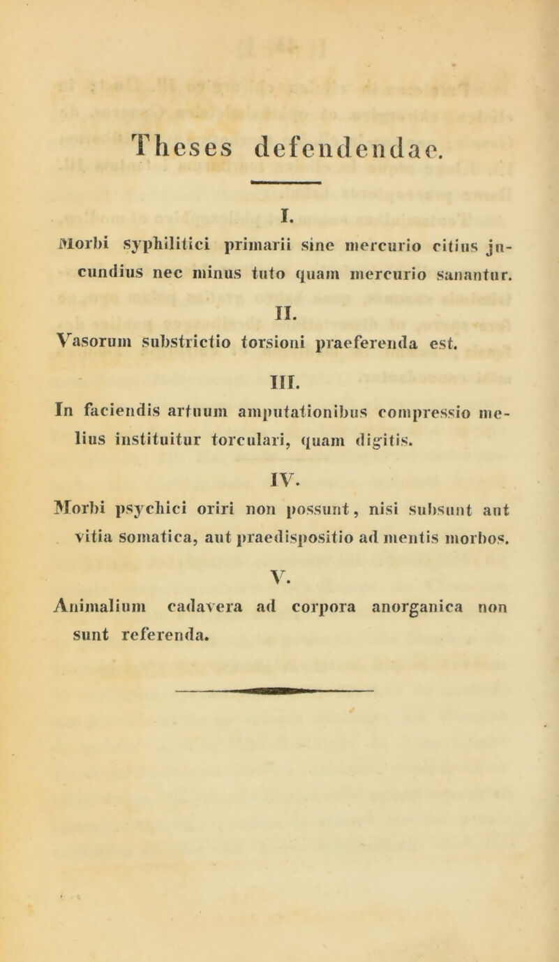 Theses defendendae. I. Morbi syphilitici primarii sine mercurio ritius ju- cundius nec minus tuto c[uam mercurio sanantur. II. Vasorum substrictio torsioni praeferenda est. III. In faciendis artuum amputationibus compressio me- lius instituitur torculari, ({uam dig^itis. IV. Morbi psychici oriri non possunt, nisi subsunt aut vitia somatica, aut praedispositio ad mentis morbos. Animalium cadavera ad corpora anorganica non sunt referenda.