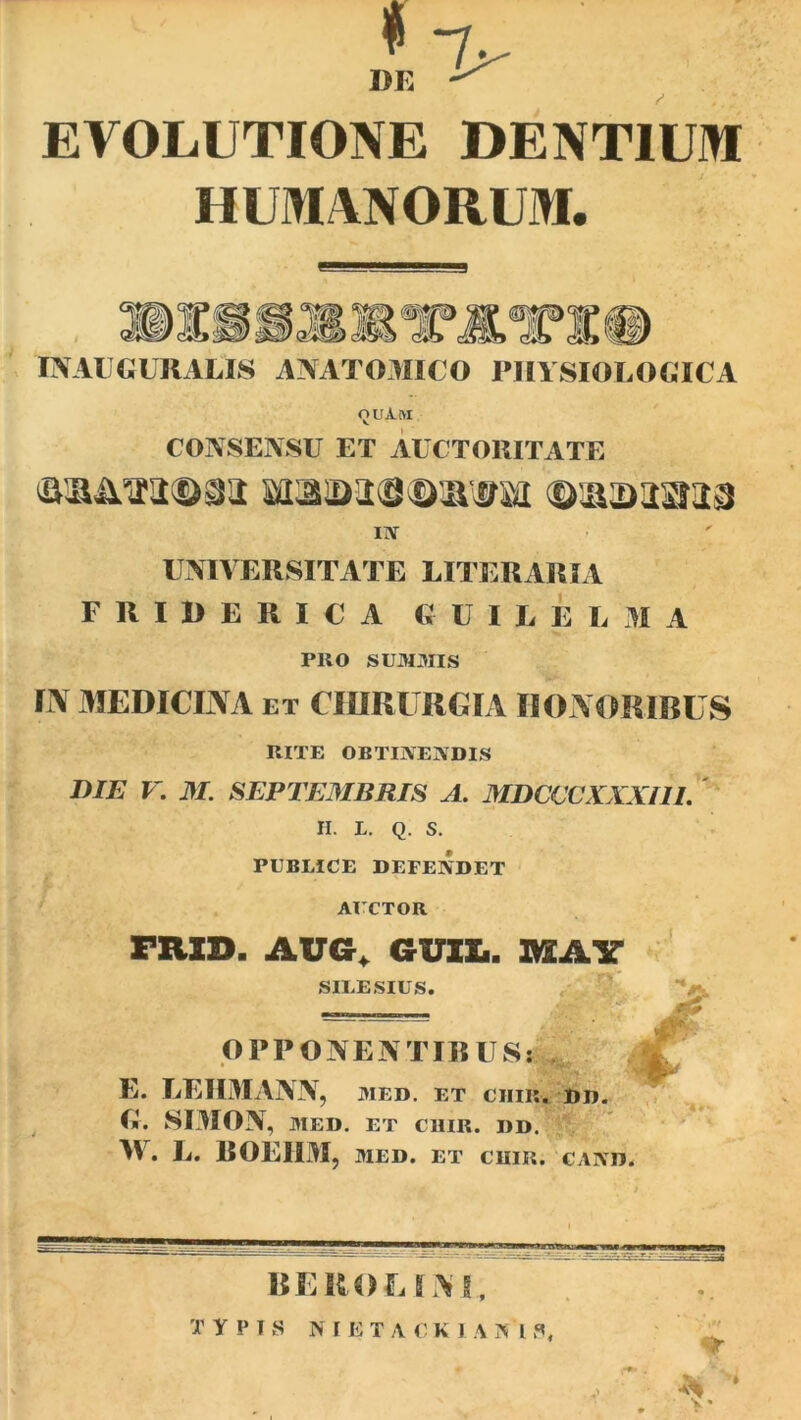 EVOLUTIONE DENTIUM HUMANORUM. INAUGURARIS ANATOMICO PHYSIOLOGICA QUAM CONSENSU ET AUCTORITATE tasim<&3a mas>3<9<DRWH ©lasDiima iiv UNIVERSITATE LITER ARI A FRIDERICA G U I L E L M A PRO summis IN MEDICINA ET CHIRURGIA HONORIBUS RITE OBTINENDIS DIE V. M. SEPTEMBRIS A. MDCCCXXXI11. H. L. Q. S. PUBLICE DEFENDET AUCTOR FRXD. AUG, GUI!.. MAY SILESIUS. OPPONENTIBUS» E. LEHMANN , MED. ET CHII'. G. SIMON, MED. ET CUIR. DD. W. L. BOEIIM, MED. ET CUIR. CAND. DD. / BEROE INI,