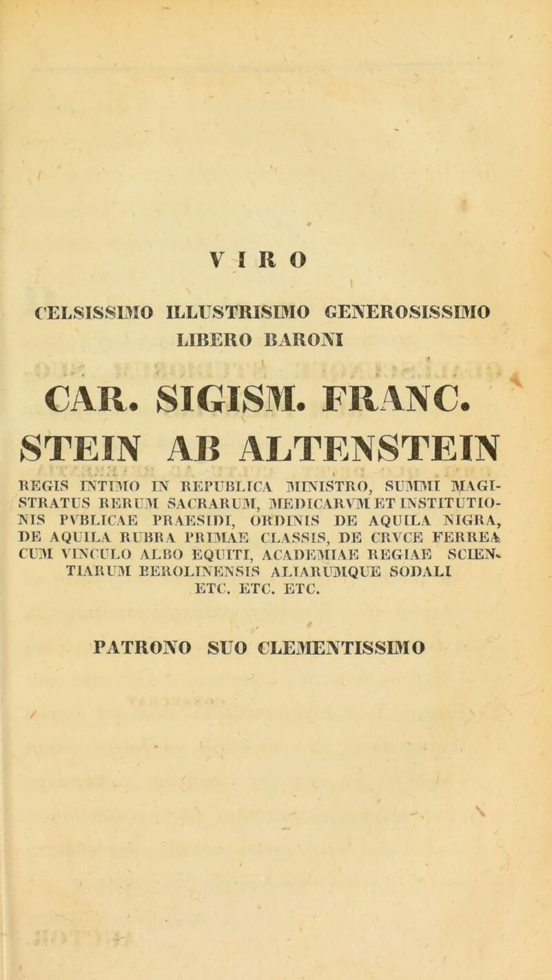 I CELSISSIMO ILLUSTRISIMO GENEROSISSIMO LIBERO BARONI - i • ' .. y J CAR. SIGISM. FRANC. STEIN AB ALTENSTEIN REGIS INTIMO IN REPUBLICA MINISTRO, SUMMI MAGI- STRATUS RERUM SACRARUM, MEDICARVM ET INSTITUTIO- NIS PVBLICAE PRAESIDI, ORDINIS DE AQUILA NIGRA, DE AQUILA RUBRA PRIMAE CLASSIS, DE CRVCE FERREA CUM VINCULO ALBO EQUITI, ACADEMIAE REGIAE SCIEN* TIARUM BEROLINENSIS ALTARUMQUE SODALI ETC. ETC. ETC. PATRONO SUO CLEMENTISSIMO