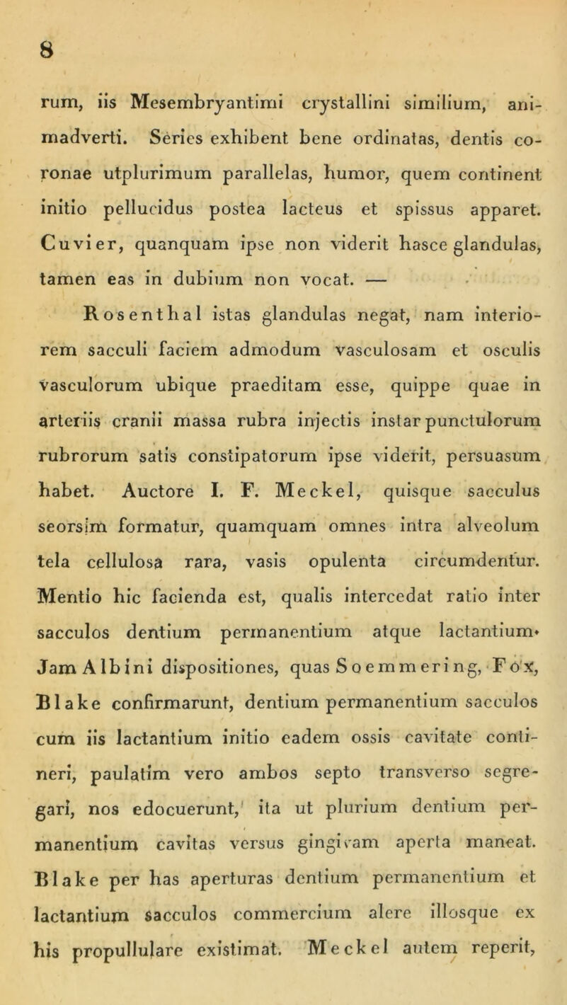 rum, iis Mesembryantimi crystallini similium, ani- madverti. Series exhibent bene ordinatas, dentis co- ronae utplurimum parallelas, humor, quem continent initio pellucidus postea lacteus et spissus apparet. Cuvier, quanquam ipse non viderit hasce glandulas, tamen eas in dubium non vocat. — Ros enthal istas glandulas negat, nam interio- rem sacculi faciem admodum vasculosam et osculis vasculorum ubique praeditam esse, quippe quae in arter iis cranii massa rubra injectis instar punctulorum rubrorum satis constipatorum ipse viderit, persuasum habet. Auctore I. F. Meckel, quisque sacculus seorsjm formatur, quamquam omnes intra alveolum tela cellulosa rara, vasis opulenta circumdentur. Mentio hic facienda est, qualis intercedat ratio inter sacculos dentium permanentium atque lactantium* Jam Albini dispositiones, quas S o e m m eri ng, F o X, Blake confirmarunt, dentium permanentium sacculos cum iis lactantium initio eadem ossis cavitate conti- neri, paulatim vero ambos septo transverso segre- gari, nos edocuerunt, ita ut plurium dentium per- manentium cavitas versus gingicam aperta maneat. Blake per has aperturas dentium permanentium et. lactantium sacculos commercium alere illosque ex his propullulare existimat. Meckel autem reperit,