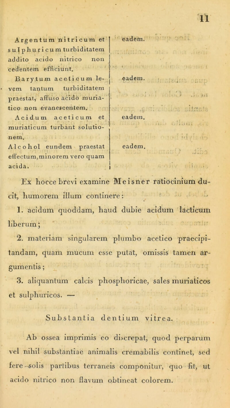 Argentum nitricum et su|pliuticum turbiditatem addito aeido nitrico non cedentem efficiunt. Barytum aceticum le- vem tantum turbiditatem praestat, affuso acido muria- tico non evanescentem. Acidum aceticum et . muriaticum turbant solutio- nem. Alcohol eundem praestat effectum,minorem vero quam acida. Ex hocce brevi examine Meisner ratiocinium du- cit, humorem illum continere : ' 1. acidum quoddam, haud dubie acidum laeticum liberum; 2. materiam singularem plumbo acetico praecipi- tandam, quam mucum esse putat, omissis tamen ar- gumentis ; 3. aliquantum calcis phosplioricae, sales muriaticos et sulphuricos. — Substantia dentium vitrea. Ab ossea imprimis eo discrepat, quod perparum vel nihil substantiae animalis cremabilis continet, sed fere-solis partibus terrarieis componitur, quo fit, ut acido nitrico non flavum obtineat colorem. eadem. eadem. eadem. eadem. .» • 1,1 I ' , • -