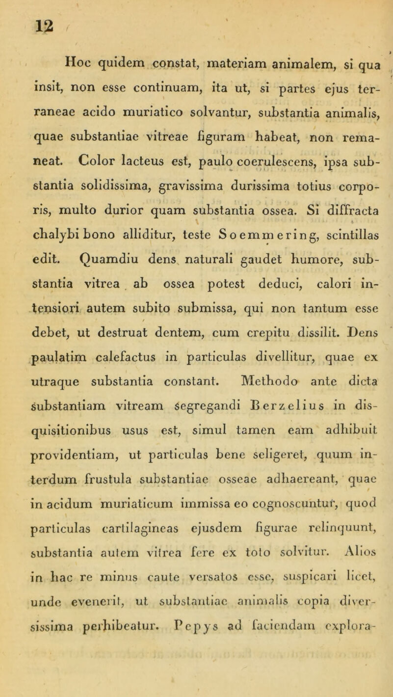 Hoc quidem constat, materiam animalem, si qua insit, non esse continuam, ita ut, si partes ejus ter- raneae acido muriatico solvantur, substantia animalis, quae substantiae vitreae figuram habeat, non rema- neat. Color lacteus est, paulo coerulescens, ipsa sub- stantia solidissima, gravissima durissima totius corpo- ris, multo durior quam substantia ossea. Si diffracta \ **' *' . ' ,f. < . • >. t l. ■ i . 4 chalybi bono alliditur, teste Soemmering, scintillas edit. Quamdiu dens naturali gaudet humore, sub- stantia vitrea ab ossea potest deduci, calori in- tensiori autem subito submissa, qui non tantum esse / debet, ut destruat dentem, cum crepitu dissilit. Dens paulatim calefactus in particulas divellitur, quae ex utraque substantia constant. Methodo ante dicta substantiam vitream segregandi Berzelius in dis- quisitionibus usus est, simul tamen eam adhibuit providentiam, ut particulas bene seligeret, quum in- terdum frustula substantiae osseae adhaereant, quae 9 in acidum muriaticum immissa eo cognoscuntur, quod particulas cartilagineas ejusdem figurae relinquunt, substantia autem vitrea fere ex toto solvitur. Alios in hac re minus caute versatos esse, suspicari licet, unde evenerit, ut substantiae animalis copia diver- sissima perhibeatur. Pepys ad faciendam explora-