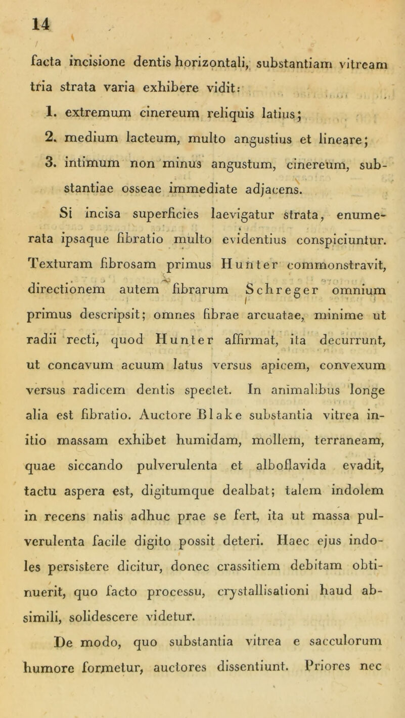 •/ ' ; ; ' >, <= facta incisione dentis horizontali, substantiam vitream tria strata varia exhibere vidit: 1. extremum cinereum reliquis latius; 2. medium lacteum, multo angustius et lineare; 3. intimum non minus angustum, cinereum, sub- stantiae osseae immediate adjacens. Si incisa superficies laevigatur strata, enume- i rata ipsaque libratio multo evidentius conspiciuntur. Texturam fibrosam primus Hunter commonstravit, • -N-' *y • directionem autem fibrarum Schreger omnium l / ° ! primus descripsit; omnes fibrae arcuatae, minime ut radii recti, quod Hunter affirmat, ita decurrunt, ut concavum acuum latus versus apicem, convexum versus radicem dentis speciet. In animalibus longe alia est hbratio. Auctore Blake substantia vitrea in- itio massam exhibet humidam, mollem, terraneam, quae siccando pulverulenta et alboflavida evadit, tactu aspera est, digitumque dealbat; talem indolem in recens natis adhuc prae se fert, ita ut massa pul- verulenta facile digito possit deteri. Haec ejus indo- les persistere dicitur, donec crassitiem debitam obti- nuerit, quo facto processu, crystallisationi haud ab- simili, solidescere videtur. De modo, quo substantia vitrea e sacculorum humore formetur, auctores dissentiunt. Priores nec