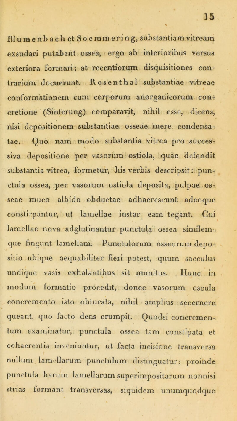 BlumenbaehetSoemmering, substantiam vitream exsudari putabant ossea, ergo ab interioribus versus exteriora formari; at recentiorum disquisitiones con- trarium docuerunt. Rosenthal substantiae vitreae conformationem cum corporum anorganicorum con- cretione (Sinterung) comparavit, nihil esse, dicens, nisi depositionem substantiae osseae mere condensa- tae. Quo nam modo substantia vitrea pro succes- X siva depositione per vasorum ostiola, quae defendit substantia vitrea, formetur, his verbis descripsit: pun- ctula ossea, per vasorum ostiola deposita, pulpae os- seae muco albido obductae adhaerescunt adeoque constirpanlur, ut lamellae instar eam tegant. Cui lamellae nova adglutinantur punctula ossea similem-- que fingunt lamellam. Punctulorum osseorum depo- sitio ubique aequabiliter fieri potest, quum sacculus undique vasis exhalantibus sit munitus. Hunc iri modum formatio procedit, donec vasorum oscula concremento isto obturata, nihil amplius secernere, queant, quo facto dens erumpit. Quodsi concremen- tum examinatur, punctula ossea tam constipata et cohaerentia inveniuntur, ut facta incisione transversa nullum lamellarum punctulum distinguatur; proinde punctula harum lamellarum superimpositarum nonnisi strias formant transversas, siquidem unumquodque