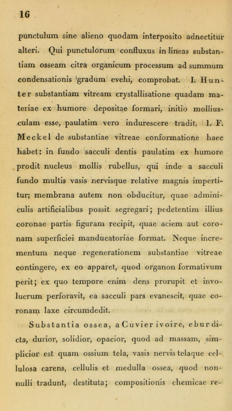 punctulum sine alieno quodam interposito adnectitur alteri. Qui punctulorum confluxus in lineas substan- tiam osseam citra organicum processum ad summum condensationis 'gradum evehi, comprobat. I. Hun- ter substantiam vitream crjstallisatione quadam ma- / teriae ex humore depositae formari, initio mollius- culam esse, paulatim vero indurescere tradit. 1. F. Meckel de substantiae vitreae conformatione haec habet: in fundo sacculi dentis paulatim ex humore prodit nucleus mollis rubellus, qui inde a sacculi fundo multis vasis nervisque relative magnis imperti- tur; membrana autem non obducitur, quae admini- culis artificialibus possit segregari; pedetentim illius coronae partis figuram recipit, quae aciem aut coro- nam superficiei manducatoriae format. Neque incre- mentum neque regenerationem substantiae vitreae contingere, ex eo apparet, quod organon formativum perit; ex quo tempore enim dens prorupit et invo- lucrum perforavit, ea sacculi pars evanescit, quae co- ronam laxe circumdedit. Substantia ossea, aCuvierivoire, e bur di- cta, durior, solidior, opacior, quod ad massam, sim- plicior est quam ossium tela, vasis nervis telaque cel- lulosa carens, cellulis et medulla ossea, quod non- nulli tradunt, destituta; compositionis chemrcae re-