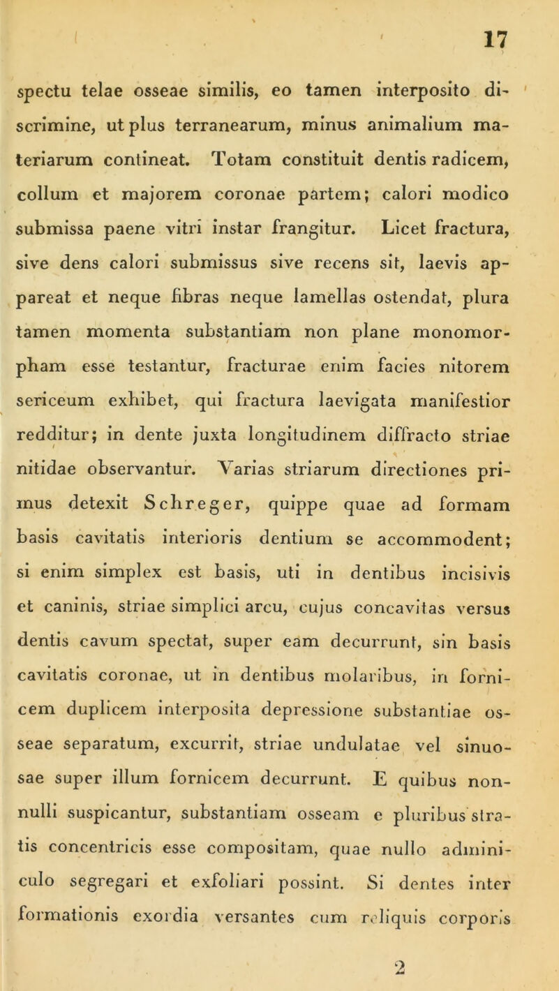 spectu telae osseae similis, eo tamen interposito di- scrimine, ut pius terranearum, minus animalium ma- teriarum contineat. Totam constituit dentis radicem, collum et majorem coronae partem; calori modico submissa paene vitri instar frangitur. Licet fractura, sive dens calori submissus sive recens sit, laevis ap- pareat et neque fibras neque lamellas ostendat, plura tamen momenta substantiam non plane monomor- pham esse testantur, fracturae enim facies nitorem sericeum exbibet, qui fractura laevigata manifestior redditur; in dente juxta longitudinem diffracto striae nitidae observantur. Varias striarum directiones pri- mus detexit Scbreger, quippe quae ad formam basis cavitatis interioris dentium se accommodent; si enim simplex est basis, uti in dentibus incisivis et caninis, striae simplici arcu, cujus concavitas versus dentis cavum spectat, super eam decurrunt, sin basis cavitatis coronae, ut in dentibus molaribus, in forni- cem duplicem interposita depressione substantiae os- seae separatum, excurrit, striae undulatae vel sinuo- sae super illum fornicem decurrunt. E quibus non- nulli suspicantur, substantiam osseam e pluribus stra- tis concentricis esse compositam, quae nullo admini- culo segregari et exfoliari possint. Si dentes inter formationis exordia versantes cum reliquis corporis 9