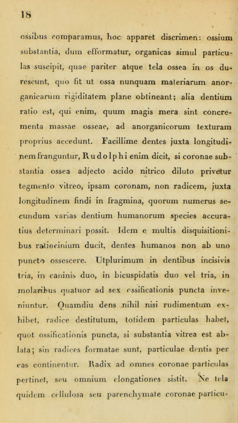 i ossibus comparamus, hoc apparet discrimen: ossium substantia, dum efformatur, organicas simul particu- las suscipit, quae pariter atque tela ossea in os du- rescunt, quo lit ut ossa nunquam materiarum anor- ganicarum rigiditatem plane obtineant; alia dentium ratio est, qui enim, quum magis mera sint concre- menta massae osseae, ad anorganicorum texturam proprius accedunt. Facillime dentes juxta longitudi- nem franguntur, R u d o 1 p h i enim dicit, si coronae sub- stantia ossea adjecto acido nitrico diluto privetur tegmento vitreo, ipsam coronam, non radicem, juxta longitudinem findi in fragmina, quorum numerus se- cundum varias dentium humanorum species accura- tius determinari possit. Idem e multis disquisitioni- bus ratiocinium ducit, dentes humanos non ab uno puncto osscscere. Utplurimum in dentibus incisivis tria, in caninis duo, in bicuspidatis duo vel tria, in / molaribus quatuor ad sex ossificationis puncta inve- I niuntur. Ouamdiu dens nihil nisi rudimentum ex- hibet, radice destitutum, totidem particulas habet, quot ossificationis puncta, si substantia vitrea est ab- lata; sin radices formatae sunt, particulae dentis per eas continentur. Radix ad omnes coronae particulas pertinet, seu omnium elongationes sistit. Ke tela quidem cellulosa seu parenchymate coronae parlicu-