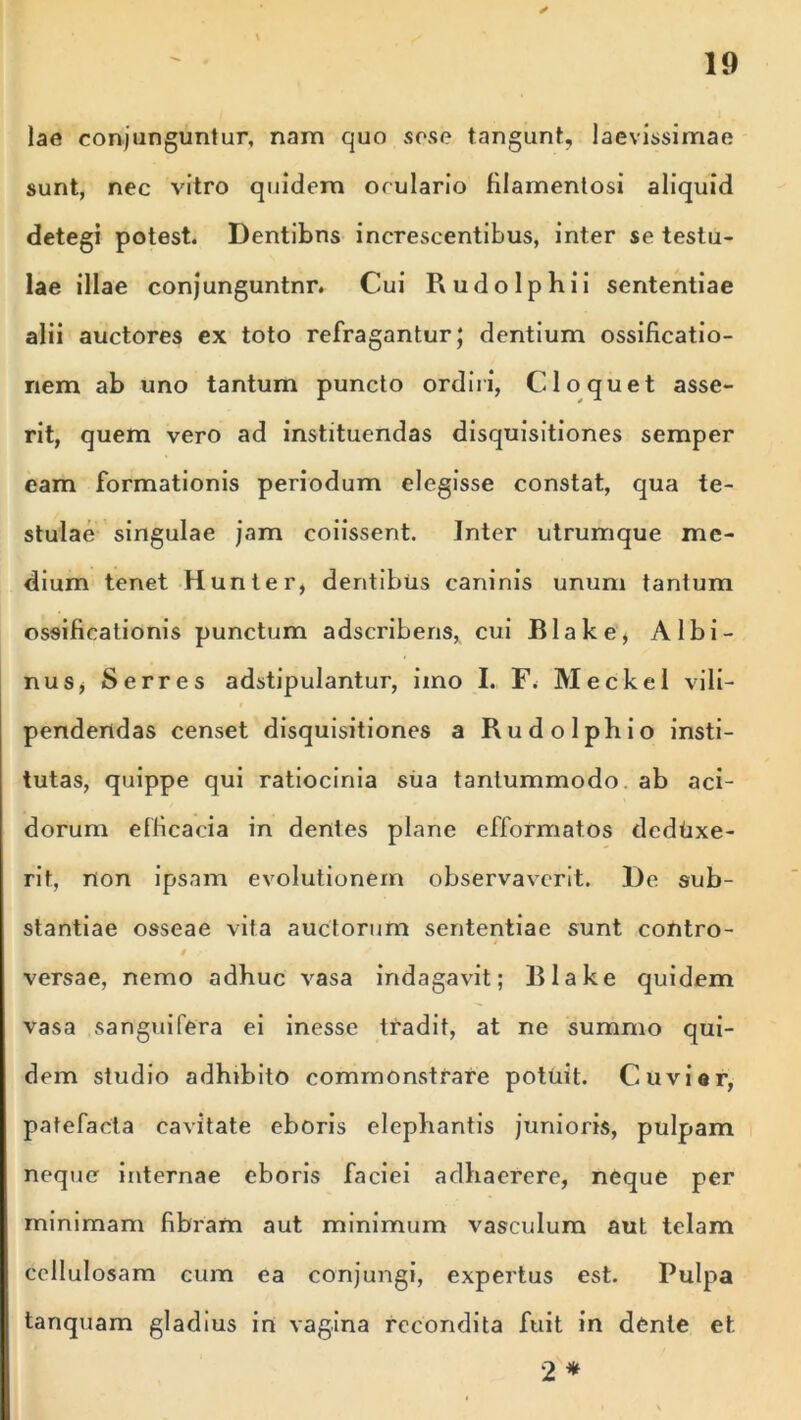 ✓ lae conjunguntur, nam quo sese tangunt, laevissimae sunt, nec vitro quidem oculario filamentosi aliquid detegi potest. Dentibns increscentibus, inter se testu- lae illae conjunguntnr. Cui Rudo Iphi i sententiae alii auctores ex toto refragantur; dentium ossificatio- nem ab uno tantum puncto ordiri, Cio quet asse- rit, quem vero ad instituendas disquisitiones semper eam formationis periodum elegisse constat, qua te- stulae singulae jam coiissent. Inter utrumque me- dium tenet Hunter, dentibus caninis unum tantum ossificationis punctum adscribens, cui Blake, Albi- nus* Serres adstipulantur, imo I. Meckel vili- pendendas censet disquisitiones a Rudolphio insti- tutas, quippe qui ratiocinia sua tantummodo ab aci- dorum efficacia in dentes plane cfformatos deduxe- rit, non ipsam evolutionem observaverit. De sub- stantiae osseae vita auctorum sententiae sunt contro- l • versae, nemo adhuc vasa indagavit; Blake quidem vasa sanguifera ei inesse tradit, at ne summo qui- dem studio adhibito commonstrare potuit. Cuvior, patefacta cavitate eboris elephantis junioris, pulpam neque internae eboris faciei adhaerere, neque per minimam fibram aut minimum vasculum aut telam cellulosam cum ea conjungi, expertus est. Pulpa tanquam gladius in vagina recondita fuit in dente et. 2 *