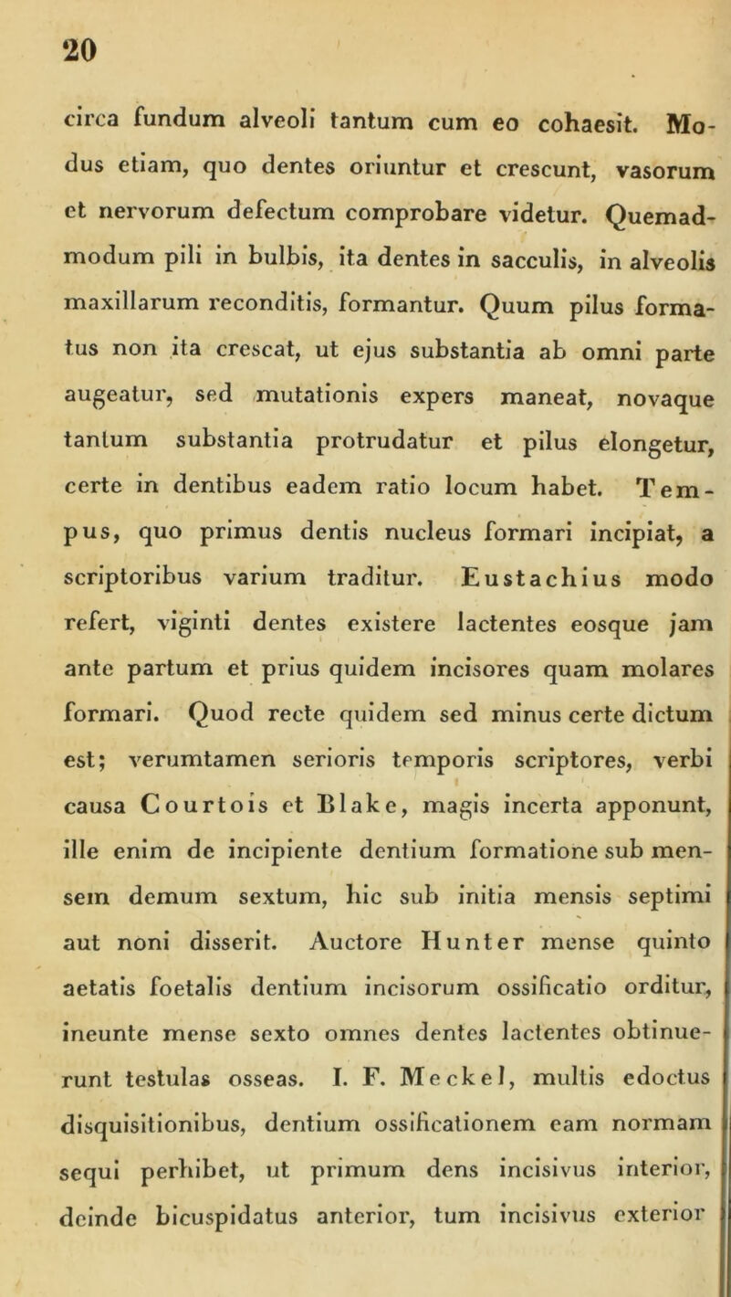 ‘20 circa fundum alveoli tantum cum eo cohaesit. Mo- dus etiam, quo dentes oriuntur et crescunt, vasorum et nervorum defectum comprobare videtur. Quemad- modum pili in bulbis, ita dentes in sacculis, in alveolis maxillarum reconditis, formantur. Quum pilus forma- tus non ita crescat, ut ejus substantia ab omni parte augeatur, sed mutationis expers maneat, novaque tantum substantia protrudatur et pilus elongetur, certe in dentibus eadem ratio locum habet. Tem- pus, quo primus dentis nucleus formari incipiat, a scriptoribus varium traditur. Eustachius modo refert, viginti dentes existere lactentes eosque jam ante partum et prius quidem incisores quam molares formari. Quod recte quidem sed minus certe dictum est; verumtamen serioris temporis scriptores, verbi causa Courtois et Blake, magis incerta apponunt, ille enim de incipiente dentium formatione sub men- sem demum sextum, hic sub initia mensis septimi aut noni disserit. Auctore Hunter mense quinto aetatis foetalis dentium incisorum ossificatio orditur, incunte mense sexto omnes dentes lactentes obtinue- runt testulas osseas. I. F. Meckel, multis edoctus disquisitionibus, dentium ossificationem eam normam sequi perhibet, ut primum dens incisivus interior, deinde bicuspidatus anterior, tum incisivus exterior