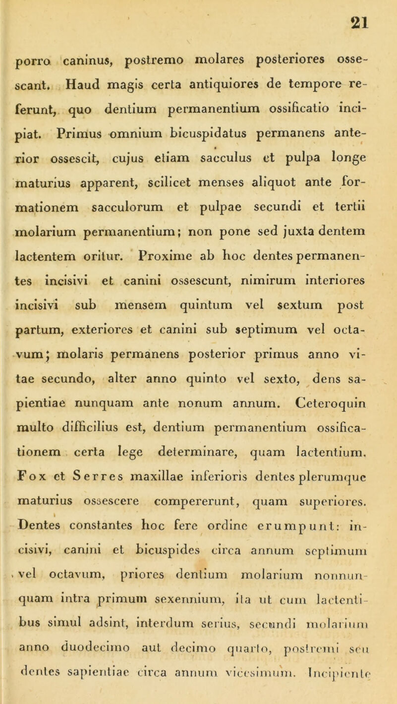 porro caninus, postremo molares posteriores osse- scant. Haud magis certa antiquiores de tempore re- ferunt, quo dentium permanentium ossificatio inci- piat. Primus omnium bicuspidatus permanens ante- rior ossescit, cujus etiam sacculus et pulpa longe maturius apparent, scilicet menses aliquot ante for- mationem sacculorum et pulpae secundi et tertii molarium permanentium; non pone sed juxta dentem lactentem oritur. Proxime ab hoc dentes permanen- tes incisivi et canini ossescunt, nimirum interiores incisivi sub mensem quintum vel sextum post partum, exteriores et canini sub septimum vel octa- vum; molaris permanens posterior primus anno vi- tae secundo, alter anno quinto vel sexto, dens sa- pientiae nunquam ante nonum annum. Ceteroquin multo difficilius est, dentium permanentium ossifica- tionem certa lege determinare, quam lactentium. Fox et Serres maxillae inferioris dentes plerumque maturius ossescere compererunt, quam superiores. I Dentes constantes hoc fere ordine erumpunt: in- cisivi, canini et bicuspides circa annum septimum , vel octavum, priores dentium molarium nonnun- quam intra primum sexennium, i i a ut cum lactenti- bus simul adsint, interdum serius, secundi molarium anno duodecimo aut decimo quarto, postremi seu dentes sapientiae circa annum vicesimum. Incipiente