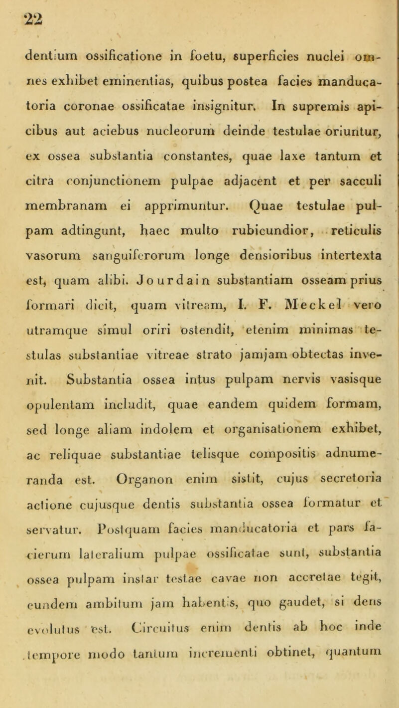 dentium ossificatione in foetu, superficies nuclei om- nes exhibet eminentias, quibus postea facies manduca- toria coronae ossificatae insignitur. In supremis api- cibus aut aciebus nucleorum deinde testulae oriuntur, ex ossea substantia constantes, quae laxe tantum et citra conjunctionem pulpae adjacent et per sacculi membranam ei apprimuntur. Ouae testulae pul- pam adtingunt, haec multo rubicundior, reticulis vasorum sanguiferorum longe densioribus intertexta est, quam alibi. Jourdain substantiam osseam prius formari dicit, quam vitream, I. F. Meckel vero utramque simul oriri ostendit, etenim minimas te- stulas substantiae vitreae strato jamjam obtectas inve- nit. Substantia ossea intus pulpam nervis vasisque opulentam includit, quae eandem quidem formam, sed longe aliam indolem et organisationem exhibet, ac reliquae substantiae lelisque compositis adnume- randa est. Organon enim sistit, cujus secretoria actione cujusque dentis substantia ossea formatur et servatur. Postquam facies manducatoria ct pars fa- cierurn lateralium pulpae ossificatae sunt, substantia ossea pulpam instar testae cavae non accretae tegit, eundem ambitum jam habentis, quo gaudet, si dens evolutus 'est. Circuitus enim dentis ab hoc inde tempore modo tantum incrementi obtinet, quantum