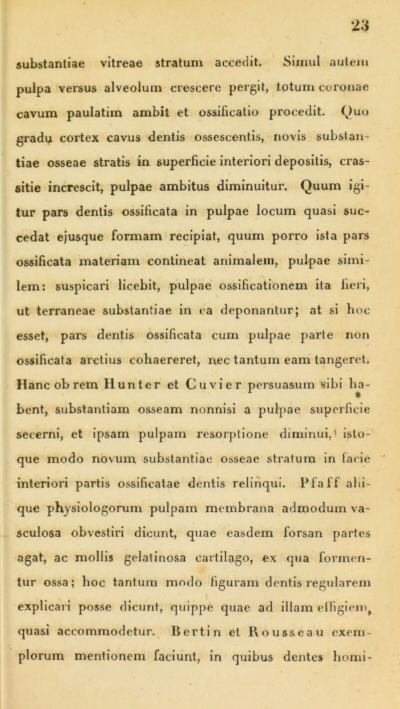 2 3 substantiae vitreae stratum accedit. Simul autem pulpa versus alveolum crescere pergit, totum coronae cavum paulatim ambit et ossificatio procedit. Quo gradu cortex cavus dentis ossescentis, novis substan- tiae osseae stratis in superficie interiori depositis, cras- sitie increscit, pulpae ambitus diminuitur. Quum igi- tur pars dentis ossificata in pulpae locum quasi suc- cedat ejusque formam recipiat, quum porro ista pars ossificata materiam contineat animalem, pulpae simi- lem: suspicari licebit, pulpae ossificationem ita fieri, ut terraneae substantiae in ea deponantur; at si hoc esset, pars dentis ossificata cum pulpae parte non ossificata arctius cohaereret, nec tantum eam tangeret. Hanc ob rem Hunter et Cuvier persuasum sibi ha- bent, substantiam osseam nonnisi a pulpae superficie secerni, et ipsam pulpam resorptione diminui,' isto- que modo novum substantiae osseae stralum in facie interiori partis ossificatae dentis relinqui. Pfaff alii- que physiologorum pulpam membrana admodum va- sculosa obvestiri dicunt, quae easdem forsan partes agat, ac mollis gelatinosa cartilago, ex qua formen- tur ossa; hoc tantum modo figuram dentis regularem explicari posse dicunt, quippe quae ad illam effigiem, quasi accommodetur. Bertin et Rous&eau exem- plorum mentionem faciunt, in quibus dentes horni-