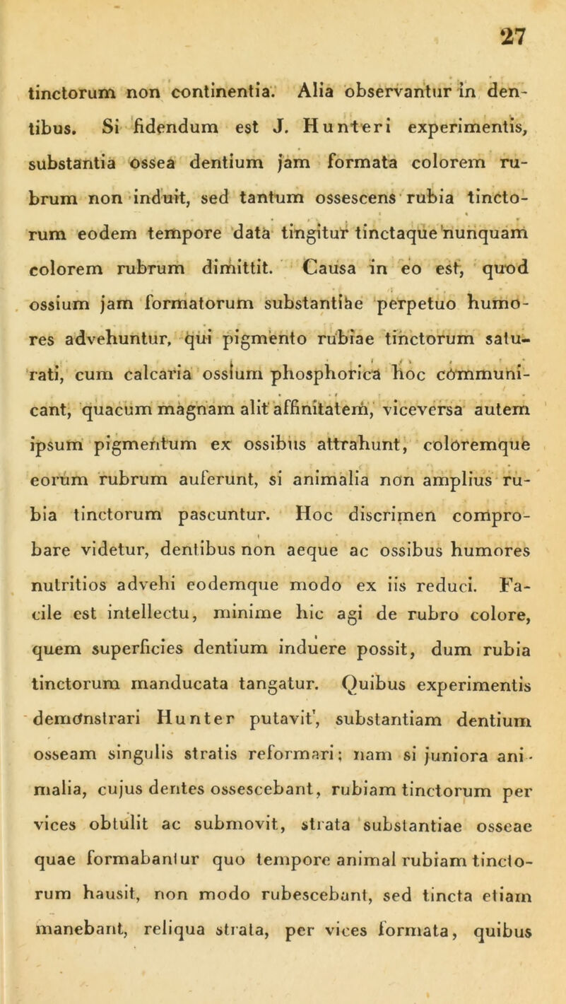 tinctorum non continentia. Alia observantur in den- tibus. Si fidendum est J. Hunteri experimentis, substantia ossea dentium jam formata colorem ru- brum non induit, sed tantum ossescens rubia tincto- • « • f • i » • * rum eodem tempore data tingitur tinctaque nunquam colorem rubrum dimittit. Causa in eo est, quod 'i , ossium jam formatorum substantiae perpetuo humo- res advehuntur, qui pigmento rubiae tinctorum satu- rati, cum calcaria ossium phosphorica hoc communi- cant, quacum magnam alit affinitatem, viceversa autem ipsum pigmentum ex ossibus attrahunt, coloremque eorum rubrum auferunt, si animalia non amplius ru- bia tinctorum pascuntur. Hoc discrimen corrtpro- y bare videtur, dentibus non aeque ac ossibus humores nutritios advehi eodemque modo ex iis reduci. Fa- cile est intellectu, minime hic agi de rubro colore, quem superficies dentium induere possit, dum rubia tinctorum manducata tangatur. Quibus experimentis demonstrari Hunter putavit', substantiam dentium osseam singulis stratis reformari; nam si juniora ani- malia, cujus dentes ossescebant, rubiam tinctorum per vices obtulit ac submovit, strata substantiae osseae quae formabantur quo tempore animal rubiam tincto- rum hausit, non modo rubescebant, sed tincta etiam manebant, reliqua strata, per vices formata, quibus