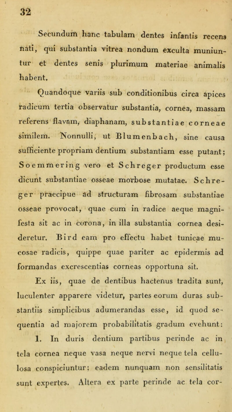 Secundum hanc tabulam dentes infantis recens nati, qui substantia vitrea nondum exculta muniun- tur et dentes senis plurimum materiae animalis habent. Quandoque variis sub conditionibus circa apices radicum tertia observatur substantia, cornea, massam referens flavam, diaphanam, substantiae corneae similem. Nonnulli, ut Blumenbach, sine causa sufficiente propriam dentium substantiam esse putant; Soemmering vero et Schreger productum esse dicunt substantiae osseae morbose mutatae. Schre- ger praecipue ad structuram fibrosam substantiae osseae provocat, quae cum in radice aeque magni- festa sit ac in corona, in illa substantia cornea desi- deretur. Bird eam pro effectu habet tunicae mu- cosae radicis, quippe quae pariter ac epidermis ad formandas excrescentias corneas opportuna sit. Ex iis, quae de dentibus hactenus tradita sunt, luculenter apparere videtur, partes eorum duras sub- stantiis simplicibus adumerandas esse, id quod se- quentia ad majorem probabilitatis gradum evehunt: 1. In duris dentium partibus perinde ac in tela cornea neque vasa neque nervi neque tela cellu- losa conspiciuntur; eadem nunquam non sensilitatis sunt expertes. Altera ex parte perinde ac tela cor-