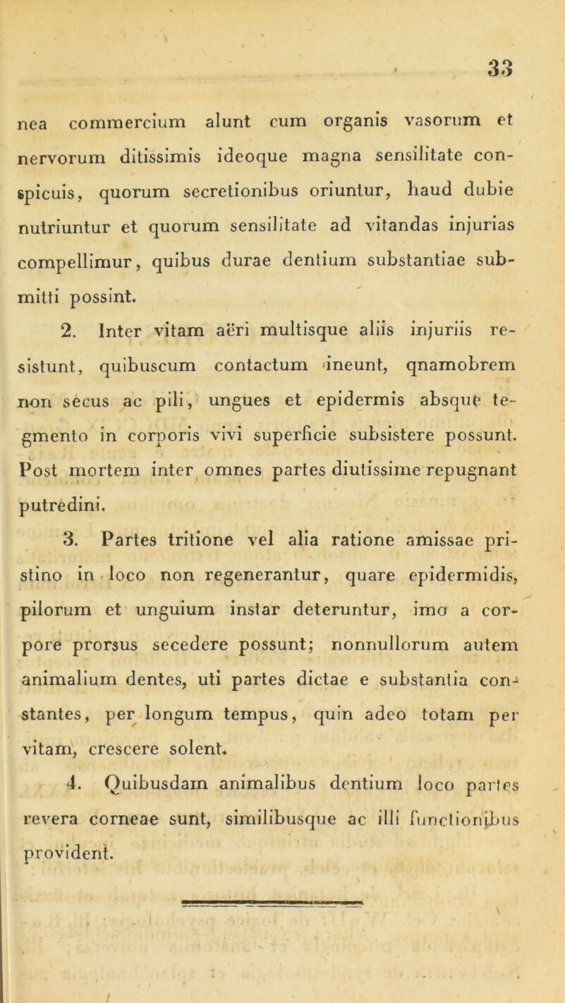 nea commercium alunt cum organis vasorum et nervorum ditissimis ideoque magna sensilitate con- spicuis, quorum secretionibus oriuntur, haud dubie nutriuntur et quorum sensilitate ad vitandas injurias compellimur, quibus durae dentium substantiae sub- mitti possint. 2. Inter vitam aeri multisque aliis injuriis re- sistunt, quibuscum contactum «ineunt, qnamobrem nori secus ac pili, ungues et epidermis absque te- gmento in corporis vivi superficie subsistere possunt. Post mortem inter omnes partes diutissime repugnant putredini. 3. Partes tritione vel alia ratione amissae pri- stino in loco non regenerantur, quare epidermidis, pilorum et unguium instar deteruntur, imo a cor- pore prorsus secedere possunt; nonnullorum autem animalium dentes, uti partes dictae e substantia conj stantes, per longum tempus, quin adeo totam per vitam, crescere solent. 4. Quibusdam animalibus dentium loco partes revera corneae sunt, similibusque ac illi functionibus provident.