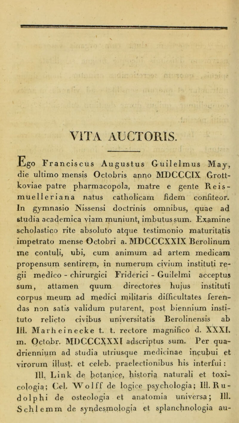 VITA AUCTORIS. ESo Franciscus Augustus Guilelmus May, die ultimo mensis Octobris anno MDCCCIX Grott- koviae patre pharmacopola, matre e gente Reis- muelleriana natus catholicam fidem confiteor. In gymnasio Nissensi doctrinis omnibus, quae ad studia academica viam muniunt, imbutus sum. Examine scholastico rite absoluto atque testimonio maturitatis impetrato mense Octobri a. MDCCCXXIX Berolinum me contuli, ubi, cum animum ad artem medicam propensum sentirem, in numerum civium instituti re- gii medico - chirurgici Fridcrici - Guilelmi acceptus sum, attamen quum directores hujus instituti corpus meum ad medici militaris difficultates feren- das non satis validum pularent, post biennium insti- tuto relicto civibus universitatis Berolinensis ab 111. Marheinecke t. t. rectore magnifico d. XXXI. m. Octobr. MDCCCXXXl adscriptus sum. Per qua- driennium ad studia utriusque medicinae incubui et virorum illust. et celcb. praelectionibus his interfui : 111, Link de botanice, historia naturali et toxi- cologia; (ilei- Wolff de logice psychologia; III. Ru- dolphi de osteologia et anatomia universa; 111. Schlemm de syndesmologia et splanchnologia au-