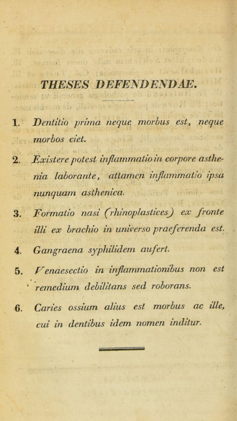 THESES DEFENDENDAE. 1. Dentitio prima neque morbus est9 neque morbos ciet. • ' \i , ■ • • * • 2. Existere potest inflammatio in corpore asthe- nia Laborante, attamen inflammatio ipsa nunquam asthenica. 3. Formatio nasi (rhinoplasticesf) ex fronte illi ex brachio in unie er so praeferenda est. 4. Gangraena syphilidem aufert. 5. Eenaesectio in inflammationibus non est ' remedium debilitans sed roborans. 6. Caries ossium alius est morbus ac ille, cui in dentibus idem nomen inditur.