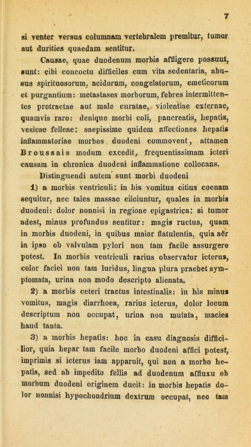 si venter versua columnam vertebralem premitur, tumor I aut durities quaedam sentitur. Causae, quae duodenum morbis affligere possuut, sunt: cibi concoctu difliciles cum vita sedentaria, abu- sus spirituosorum, acidorum, congelatorum, emeticorum et purgantium; metastases morborum, febres intermitten- tes protractae aut male curatae, violentiae externae, quamvis raro: denique morbi coli, pancreatis, bepatis, vesicae felleae: saepissime quidem alFectiones hepatis inflammatoriae morbos duodeni commovent, attamen Broussais modum excedit, frequentissimam icteri causam in chronica duodeni inflammatione collocans. Distinguendi autem' sunt morbi duodeni 1) a morbis ventriculi: in his vomitus citius coenam sequitur, nec tales massae eliciuntur, quales in morbis duodeni: dolor nonnisi in regione epigastrica: si tumor adest, minus profundus sentitur: magis ructus, quam in morbis duodeni, in quibus maior flatulentia, quia a6'r in ipso ob valvulam pylori non tam facile assurgere potest. In morbis ventriculi rarius observatur icterus, color faciei non tam luridus, lingua plura praebet sym- ptomata, urina non modo descripto alienata. 2) a morbis ceteri tractus intestinalis: in his minus vomitus, magis diarrhoea, rarius icterus, dolor locum descriptum non occupat, urina non mutata, macies haud tanta. 3) a morbis hepatis: hoc in casu diagnosis diffici- lior, quia hepar tam facile morbo duodeni affici potest, imprimis si icterus iam apparuit, qui non a morbo he- patis, sed ab impedito fellis ad duodenum affiuxu ob morbum duodeni originem ducit: in morbis hepatis do- lor nonnisi hypochondrium dextrum occupat, neo (am