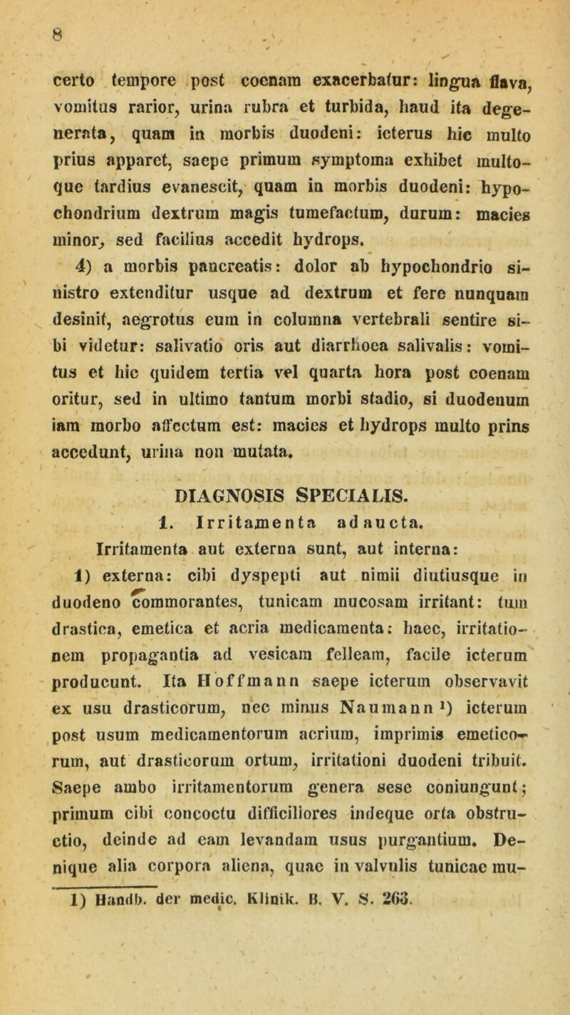 certo tempore post cocnara exacerbatur: lingua flava, vomitus rarior, urina rubra et turbida, haud ita dege- nerata, quam in morbis duodeni: icterus hic multo prius apparet, saepe primum symptoma exhibet multo- que tardius evanescit, quam in morbis duodeni: hypo- chondrium dextrum magis tumefactum, durum: macies minor, sed facilius accedit hydrops. 4) a morbis pancreatis: dolor ab hypochondrio si- nistro extenditur usque ad dextrum et fere nunquam desinit, aegrotus eum in columna vertebrali sentire si- bi videtur: salivatio oris aut diarrhoea salivalis: vomi- tus et hic quidem tertia vel quart.a hora post coenam oritur, sed in ultimo tantum morbi stadio, si duodenum iara morbo affectum est; macies et hydrops multo prins accedunt, urina non mutata, DIAGNOSIS SPECIALIS. 1. Irritamenta adaucta. Irritamenta aut externa sunt, aut interna: 1) externa: cibi dyspepti aut nimii diutiusque in duodeno ^mmorantes, tunicam mucosam irritant: tum drastioa, emetica et acria medicamenta; haec, irritatio- nem propagantia ad vesicam felleam, facile icterum^ producunt. Ita Iloffmann saepe icterum observavit ex usu drasticorum, nec minus NaumannO icterum post usum medicamentorum acrium, imprimis emetico-* rum, aut drasticorum ortum, irritationi duodeni tribuit. Saepe ambo irritamentorum genera sese coniungunt; primum cibi concoctu difficiliores indeque orta obstru- ctio, deinde ad eam levandam usus purgantium. De- nique alia corpora aliena, quae iii valvulis tunicae mu- 1) Handb. der medm. Klinik. B. V. 8. 263.