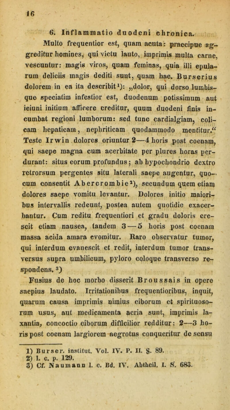 6. Inflammatio duodeni chronica. Multo frequentior est, quam acuta: praecipue ag- greditur homines, qui victu lauto, imprimis multa carne, vescuntur: magis viros, quam feminas, quia illi epula- rum deliciis magis dediti sunt, quam hae. Burserius dolorem in ea ita describit*): „dolor, qui dorso lumbis- que speciatim infestior est, duodenum potissimum aut ieiuni initium atFicere creditur, quum duodeni dnis in- cumbat regioni lumborum; sed tunc cardialgiam, coli- cam hepaticam, nephriticam quodammodo mentitur.^^ Teste Irwin dolores oriuntur 2—4 horis post coenam, qui saepe magna cum acerbitate per plures horas per- durant: situs eorum profundus; ab hypochondrio dextro retrorsum pergentes situ laterali saepe augentur, quo-> cum consentit Abercrombie^), secundum quem etiam dolores saepe vomitu levantur. Dolores initio maiori- bus intervallis redeunt, postea autem quotidie exacer- bantur. Cum reditu frequentiori et gradu doloris cre- scit etiam nausea, tandem 3 — 6 horis post coenam massa acida amara evomitur. Baro observatur tumor, qui interdum evanescit et redit, interdum tumor trans- versus supra umbilicum, pyloro coloque transverso re- spondens. Fusius de hoc morbo disserit Broussais in opere saepius laudato. Irritationibus frequentioribus, inquit, quarum causa imprimis nimius ciborum et spirituoso- rum usus, aut medicamenta acria sunt, imprimis la- xantia, concoctio ciborum difficilior redditur: 2—3 ho- ris post coenam largiorem -aegrotus conqueritur de sensu 1) Burser. institut. Vol. IV. P. II. S* 89. 2) I. c. p. 129. 3) Cf. Naumann 1. c. Bd. IV. Abtheil. I. 683.