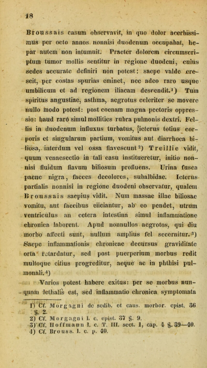 Broussais casum obscrvavif, in quo dolor acerbissi- mus per octo annos nonnisi duodenum occupalml, he- par autem non intumuit. Praeter dolorem circumscri- ptum tumor mollis sentitur in regione duodeni, cuius sedes accurate definiri non potest; saepe valde ere- scit, per costas spurias eminet, nec adeo raro usque umbilicum et ad regionem iliacam descendit.*) Tum spiritus angustiae, asthma, aegrotus celeriter se movere nullo modo potest: post coenara magna pectoris oppres- sio: haud rard simul mollities rubra pulmonis dextri, Fcl- lis in duodenum influxus turbatus, (icterus totius cor- poris et singularum partium, vomitus aut diarrhoea bi- liosa,-interdum vel ossa flavescuntTrcillie vidit, quum vcnacscctio in tali casu institueretur, initio non- nisi fluidum flavum biliosum profluens. Urina fusca paene nigra, faeces decolores, subalbidae. Icterus partialis nonnisi in regione duodeni observatur, qualem Broussais saepius vidit, Num massae illae biliosae vomitu, aut faecibus eiiciantur, ab' eo pendet, utrum ventriculus an cetera intestina simul inflammatione chronica laborent. Apud nonnullos aegrotos, qui diu morbo affecti sunt, nullum amplius fel secernitur. Saepe inflammationis chronicae decursus graviditate orta’ rotardatur, sed post puerperium morbus redit multoque citius progreditur, aeque ac in phthisi pul- monali. Varios potest habere exitus: per se morbus nun- quam lethalis est, sed inflammatio chronica symptomata * l1 Cf. Morgagni dc sedib. et caus. niorbor. epist. 3fi §. 2. 2) Cf. Morgagni 1. c. epist. 31 §. 9. 3) Cf. Iloffiaann I. c. T. III. scct. 1, cap. i 8.39—40. 4) Cf. Brouss. 1. c. p. 40.