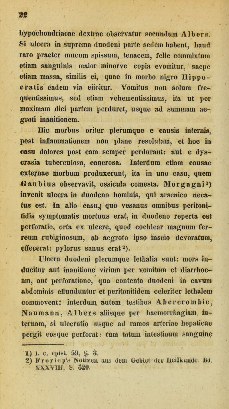 hypochomlriacac dextrae observatur socundum Albers. Si ulcera in suprema duodeni parte sedem habent, haud raro praeter mucum spissum, tenacem, fclle commixtum etiam sanguinis maior minorve copia evomitur, saepe etiam massa, similis ei, quae In morbo nigro Hippo- cratis eadem via eiicitur. Vomitus noii solum fre- quentissimus, sed etiam vehementissimus, ita ut per maximam diei partem perduret, usque ad summam ae- groti inanitionem. Hic morbus oritur plerumque e causis internis, post inflammationem non plane resolutam, et hoc in casu dolores post eam semper perdurant: aut e dys- crasia tuberculosa, canerosa. Interdum etiam causae externae morbum produxerunt, ita in uno casu, quem Oaubius observavit, ossicula comesta. Morgagni*) invenit ulcera in duodeno hominis, qui arsenico neca- tus est. In alio casu,| quo vesanus omnibus peritoni- tidis symptomatis mortuus erat, in duodeno reperta eat perforatio, orta ex ulcere, quod cochlear magnum fer- reum rubiginosum, ab aegroto ipso inscio devoratum, clFecerat: pylorus sanus erat*). Ulcera duodeni plerumque lethalia sunt: mors in- ducitur aut inanitione virium per vomitum et diarrhoe- am, aut perforatione, qua contenta duodeni in cavum abdominis effunduntur et peritonitidem celeriter lethalem commovent: interdum autem testibus Abercrombie, Naumann, Albers aliisque per haemorrhagiam, in- ternam, si ulceratio usque ad ramos arteriae hepaticae pergit eosque perforat: tum totum intestinum sanguine 1) 1. c, epist. 51), §. 3. 2) Froriep’« Notizeu aus dem Gcbict'der Ucilhuude. Bd. XXXVIII, S. G20.