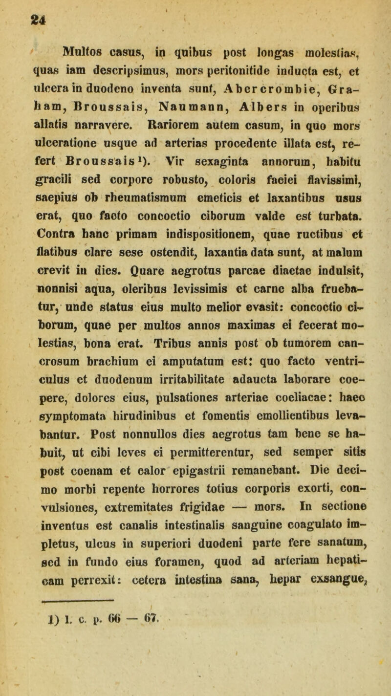 Multos casus, in quibus post longas molesllos, quas iam descripsimus, mors peritonitide inducta est, et ulcera in duodeno inventa sunt, Abercrombie, Gra- ham, Broussais, Naumann, Albers in operibus allatis narravere. Rariorem autem casum, in quo mors ulceratione usque ad arterias procedente illata est, re- fert Broussais 1). Vir sexaginta annorum, habitu gracili sed corpore robusto, coloris faciei flavissimi, saepius ob rheumatismum emeticis et laxantibus usus erat, quo facto concoctio ciborum valde est turbata. Contra hanc primam indispositionem, quae ructibus et flatibus clare sese ostendit, laxantia data sunt, at malum crevit in dies. Quare aegrotus parcae diaetae indulsit, nonnisi aqua, oleribus levissimis et carne alba frueba- (ur, unde status eius multo melior evasit: concoctio ci- borum, quae per multos annos maximas ei fecerat mo- lestias, bona erat. Tribus annis post ob tumorem can- crosum brachium ei amputatum est: quo facto ventri- culus et duodenum irritabilitate adaucta laborare coe- pere, dolores eius, pulsationes arteriae coeliacae: haec symptomata hirudinibus et fomentis emollientibus leva- bantur. Post nonnullos dies aegrotus tam bene se ha- buit, ut cibi leves ei permitterentur, sed semper sitis post coenam et calor epigastrii remanebant. Die deci- mo morbi repente horrores totius corporis exorti, con- vulsiones, extremitates frigidae — mors. In sectione inventus est canalis intestinalis sanguine coagulato im- pletus, ulcus in superiori duodeni parte fere sanatum, sed iii fundo eius foramen, quod ad arteriam hepati- cam perrexit: cetera intestina sana, hepar exsangue, 1) 1. c. p. (iO —