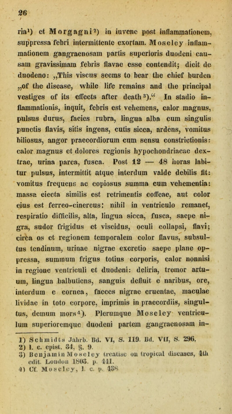 / ria*) et Morgagni2) in iuvcnc post inflammationem, suppressa febri intermittente exortam. Moseley inflam- mationem gangraenosam partis superioris duodeni cau- sam gravissimam febris flavae esse contenditj dicit de duodeno: „This viscus seems to bear the cliief burden „of the disease^ while life remains and the principal vestiges of its effects after death*).“ In stadio in- flammationis, inquit, febris est vehemens, calor magnus, pulsus durus, facies rubra, lingua alba cum singulis punctis flavis, sitis ingens, cutis sicca, ardens, vomitus biliosus, angor praecordiorum cum sensu constrictionis: calor magnus et dolores regionis hypochondriacae dex- trae, urina parca, fusca. Post 12 — 48 horas labi- tur pulsus, intermittit atque interdum valde debilis iit: vomitus frequens ac copiosus summa cum vehementia: massa eiecta similis est retrimentis coffeae, aut color eius est ferreo-cinereus; nihil in ventriculo remanet, respiratio difficilis, alta, lingua sicca, fusca, saepe ni- gra, sudor frigidus et viscidus, oculi collapsi, flavi; circa os et regionem temporalem color flavus, subsul- tus tendinum, urinae nigrae excrctio saepe plane op- pressa, summum frigus totius corporis, calor nonnisi in regione ventriculi et duodeni: deliria, tremor artu- um, lingua balbutiens, sanguis defluit e naribus, ore, interdum c cornea, faeces nigrae cruentae, maculae lividae in toto corpore, imprimis in praecordiis, singul- tus, demum mors^). Plerumque Moseley ventricu- lum superioremque duodeni partem gangraenosam in- 1) Sclunidts Jalirb. Bd. VI, S. 11». Bd. Vll, S. 296. 2) 1. c. epist. 34, §. 9. 3) BcujamiuMoseloy trcatiac ou tropicid discases, 4th edit- Loiiduii IbOS. p. 441. 4) Of. Muscley, 1 c. p. 43H