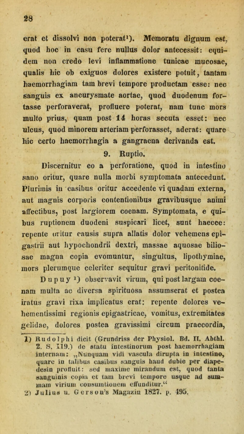 erat et dissolvi non poterat^. Memoratu dignum est, quod hoc in casu fere nullus dolor antecessit: equi- dem non credo levi inflammatione tunicae mucosae, qualis hic oh exiguos dolores existere potuit, tantam haemorrhagiam tam brevi tempore productam esse: nec sanguis ex aneurysmate aortae, quod duodenum for- tasse perforaverat, profluere poterat, nam tunc mors multo prius,\ quam post 14 horas secuta esset: nec ulcus, quod minorem arteriam perforasset, aderat: quare hic certo haemorrhagia a gangraena derivanda est. 9. Ruptio. Discernitur eo a perforatione, quod in intestino sano oritur, quare nulla morbi symptomata antecedunt. Plurimis in casibus oritur accedente vi quadam externa, aut magnis corporis contentionibus gravibusque animi affectibus, post largiorem coenam. Symptomata, e qui- bus ruptionem duodeni suspicari licet, sunt haecce: repente uritur causis supra allatis dolor vehemens epi- gastrii aut hypochondrii dextri, massae aquosae bilio- sae magna copia evomuntur, singultus, lipothymiae, mors plerumque celeriter sequitur gravi peritonitide. D u p u y observavit virum, qui post largam coe- nam multa ac diversa spirituosa assumserat et postea iratus gravi rixa implicatus erat: repente dolores ve- hementissimi regionis epigastricae, vomitus, extremitates gelidae, dolores postea gravissimi circum praecordia, 1) Rudolph i dicit (Grundriss der Physiol. Bd. II. Abthl. 2. S. 119.) de statu intestinorum post haemorrhagiam internam: „Nunquam vidi vascula dirupta in intestino, quare in talibus casibus sanguis haud dubie per diape- desin prolluit: sed maxime mirandum est, quod tanta sanguinis copia et tam brevi tempore usque ad sum- mam virium cousumlioucm cffunditur.^‘ 2) Julius u. Gerson’s Magaziu 1827. p. 495.