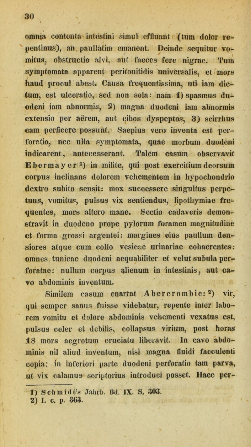 omnia (jontonta intestini simul effluant (tum dolor re- pentinus), an. paullatim emanent. Deinde sequitur vo- mitus, obstructio alvi, aut faeces fere nigrae. Tum symptomata apparent peritonitidis universalis, et mors haud procul abest. Causa frequentissima, uti iam dic- tum, est ulceratio, sed non sola: nam 1) spasmus du- odeni iam abnormis, 2) magna duodeni iam abnormis 'extensio per aerem, aut cibos dyspeptos, 3) scirrhus eam perficere possunt. Saepius vero inventa est per- foratio, nec ulla symptomata, quae morbum duodeni indicarent, antecesserant. Talem casum observavit \ Ebcrmayer*) in milite, qui post exercitium deorsum corpus inclinans dolorem vehementem in hypochondrio dextro subito sensit: mox successere singultus perpe- tuus, vomitus, pulsus vix sentiendus, lipothymiae fre- quentes, mors altero mane. Sectio cadaveris demon- stravit in duodeno prope pylorum foramen magnitudine et forma grossi argentei: margines eius paullum den- siores atque cum collo vesicae urinariae cohaerentes: omnes tunicae duodeni aequabiliter et velut subula per- foratae: nullum corpus alienum in intestinis, aut ca- vo abdominis inventum. Similem casum enarrat Abcrcrombie: *) vir, qui semper sanus fuisse videbatur, repente inter labo- rem vomitu ct dolore abdominis vehementi vexatus est, pulsus celer et debilis, collapsus virium, post horas 18 mors aegrotum cruciatu liberavit. In cavo abdo- minis nil aliud inventum, nisi magna fluidi faeculenti copia; in inferiori parte duodeni perforatio tam parva, ut vix calamus scriptorius introduci posset. Ilaec per- 1) Scbinidfs Jahib. Bd. IX. S. 303. 2) 1. c. p. 3C3.