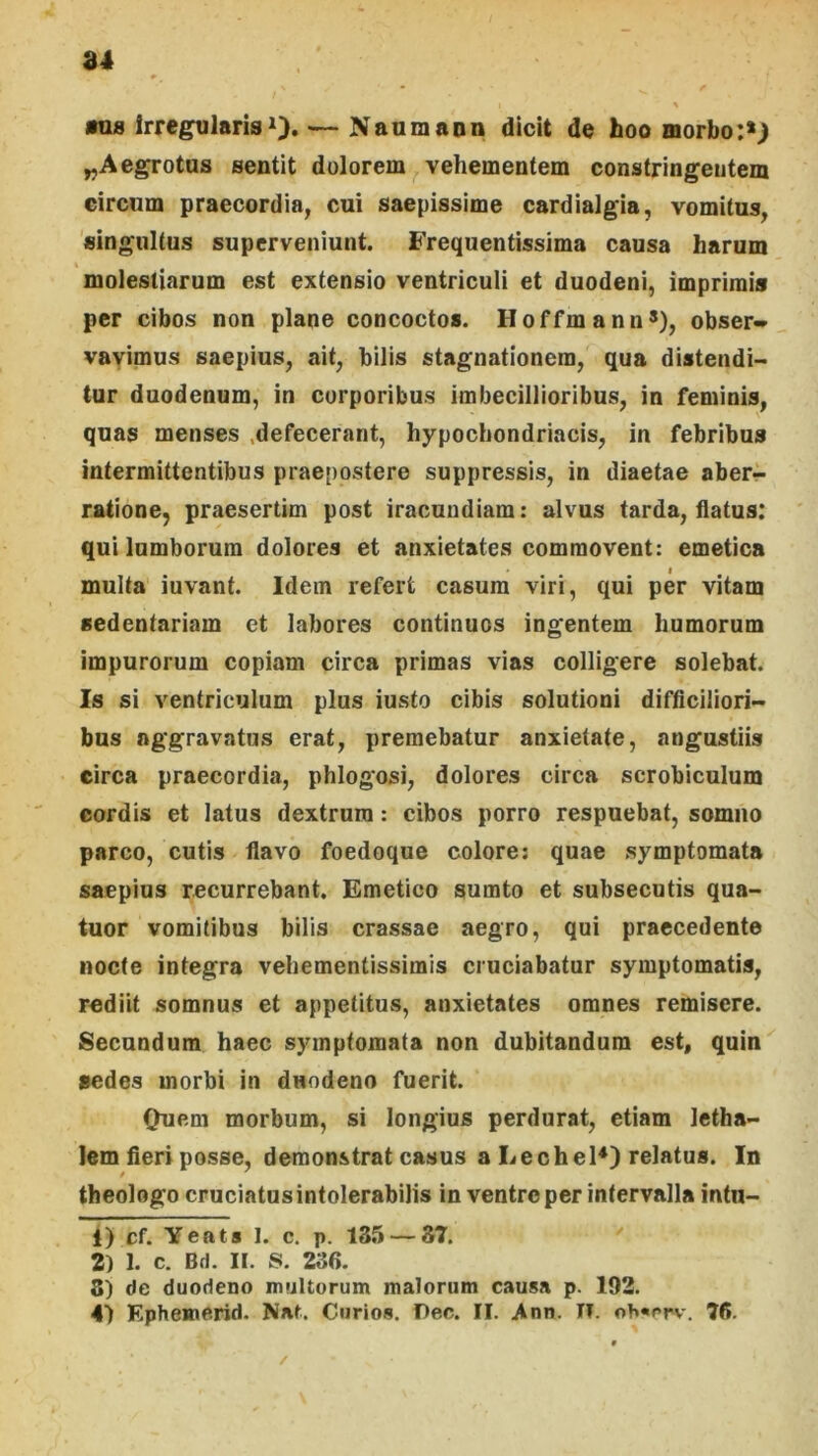 mia IrregularisO* — Naumann dicit de hoo morbo ^Aegrotus sentit dolorem^ vehementem constringentem circum praecordia, cui saepissime cardialgia, vomitus, singultus superveniunt. Frequentissima causa harum molestiarum est extensio ventriculi et duodeni, imprimis per cibos non plane concoctos. Hoffmann^), obser» vayimus saepius, ait, bilis stagnationem, qua distendi- tur duodenum, in corporibus imbecillioribus, in feminis, quas menses .defecerant, hypochondriacis, in febribus intermittentibus praepostere suppressis, in diaetae aber^ ratione, praesertim post iracundiam: alvus tarda, flatus: qui lumborum dolores et anxietates commovent: emetica I multa iuvant. Idem refert casum viri, qui per vitam sedentariam ct labores continuos ingentem humorum impurorum copiam circa primas vias colligere solebat. Is si ventriculum plus iusto cibis solutioni difficiliori- bus aggravatus erat, premebatur anxietate, angustiis circa praecordia, phlogosi, dolores circa scrobiculum cordis et latus dextrum: cibos porro respuebat, somno parco, cutis flavo foedoque colore; quae symptomata saepius recurrebant. Emetico sumto et subsecutis qua- tuor vomitibus bilis crassae aegro, qui praecedente nocte integra vehementissimis cruciabatur symptomatis, rediit somnus et appetitus, anxietates omnes remisere. Secundum haec symptomata non dubitandum est, quin aedes morbi in duodeno fuerit. Ouem morbum, si longius perdurat, etiam letha- lem fieri posse, demonstrat casus a LecheH) relatus. In theologo cruciatus intolerabilis in ventre per intervalla intu- 1) cf. Yeats 1. c. p. 135 — 37. '' 2) 1. c. Bd. II. S. 236. 8) de duodeno mtjUurum malorum causa p. 192. 4) Ephemerid. Nat. Cnrios. I)ec. II. Ann. II. oh«rrv. 76. /