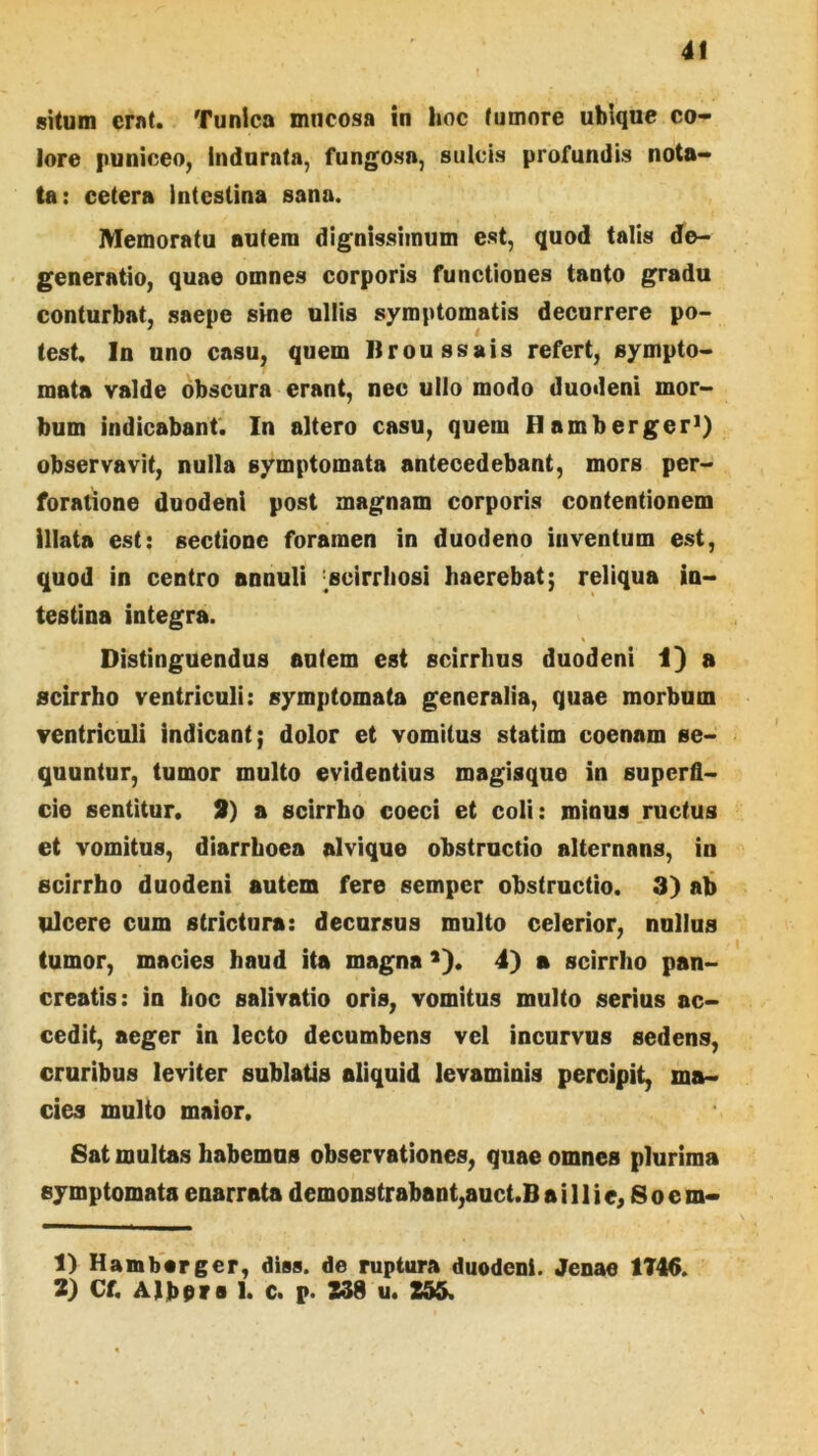 situm erat. Tunica mucosa in hoc (umore ubique co- lore puniceo, indurata, fungosa, sulcis profundis nota- ta: cetera intestina sana. Memoratu autem dignissimum est, quod talis de- generatio, quae omnes corporis functiones tanto gradu conturbat, saepe sine ullis symptomatis decurrere po- test, In uno casu, quem Ilroussais refert, sympto- mata valde obscura erant, nec ullo modo duodeni mor- bum indicabant. In altero casu, quem Hamberger*) observavit, nulla symptomata antecedebant, mors per- foratione duodeni post magnam corporis contentionem illata est: sectione foramen in duodeno inventum est, quod in centro annuli ^scirrhosi haerebat; reliqua in- testina integra. Distinguendus entem est scirrhus duodeni 1} a scirrho ventriculi: symptomata generalia, quae morbum ventriculi indicant; dolor et vomitus statim coenam se- quuntur, tumor multo evidentius magisque in superfi- cie sentitur. 9) a scirrho coeci et coli: minus ructus et vomitus, diarrhoea alvique obstructio alternans, in scirrho duodeni autem fere semper obstructio. 3) ah ulcere cum strictura: decursus multo celerior, nullus tumor, macies haud ita magna >). 4) a scirrho pan- creatis: in hoc salivatio oris, vomitus multo serius ac- cedit, aeger in lecto decumbens vel incurvus sedens, cruribus leviter sublatis aliquid levaminis percipit, ma- cies multo maior. fiat multas habemus observationes, quae omnes plurima symptomata enarrata demonstrabant,auct.B a i 11 i e, S o e m- 1) Hambarger, diss. de ruptura duodeni. Jenae 1T46. 2) Cf. Albor s 1. c. p. 238 u. 255.