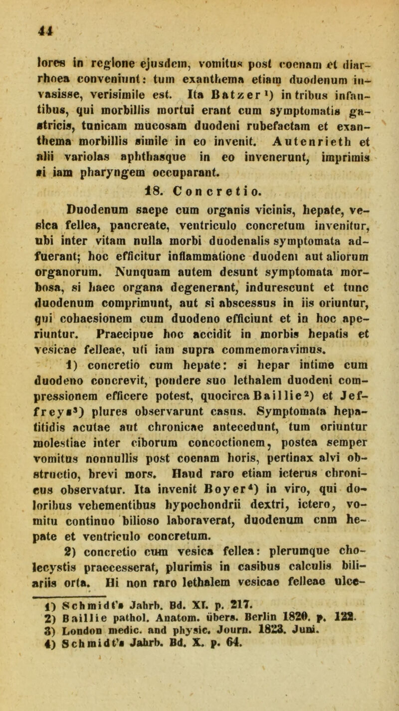 lorcs in regione ejusdem, vomitus post coennm et diar- rhoea conveniunt: tum exanthema etiam duodenum in- vasisse, verisimile est. Ita Batzeri) in tribus infan- tibus, qui morbillis mortui erant cum symptomatis ga- stricis, tunicam mucosam duodeni rubefactam et exan- thema morbillis simile in eo invenit. Autenrieth et alii variolas aphttiasque in eo invenerunt, imprimis si iam pharyngem occuparant. 18. Concretio. Duodenum saepe cum organis vicinis, hepate, ve- sica fellea, pancreate, ventriculo concretum invenitur, ubi inter vitam nulla morbi duodenalis symptomata ad- fuerant; hoc efdcitur inflammatione duodeni aut aliorum organorum. Nunquam autem desunt symptomata mor- bosa, si haec organa degenerant,’ indurescunt et tunc duodenum comprimunt, aut si abscessus in iis oriuntur, qui cohaesionem cum duodeno efficiunt et in hoc ape- riuntur. Praecipue hoc accidit in morbis hepatis et vesicae felleae, uti iam supra commemoravimus. 1) concretio cum hepate: si hepar intime cum duodeno concrevit, pondere suo lethalem duodeni com- pressionem efficere potest, quocircaBaillie*) et Jef- freys*) plures observarunt casus. Symptomata hepa- titidis acutae aut chronicae antecedunt, tum oriuntur molestiae inter ciborum concoctionem, postea semper vomitus nonnullis post coenam horis, pertinax alvi ob- structio, brevi mors. Haud raro etiam icterus chroni- cus observatur. Ita invenit Boyer^) in viro, qui do- loribus vehementibus hypochondrii dextri, ictero, vo- mitu continuo bilioso laboraverat, duodenum cnm he- pate et ventriculo concretum. 2) concretio cum vesica fellea: plerumque cho- lecystis praecesserat, plurimis in casibus calculis bili- ariis orta. Hi non raro lethalem vesicae felleae ulce- f) Schmidt'» Jahrh. Bd. Xt. p. 217. 2) Baillie pathol. Anatom. iibers. Berlin 1820. p. 122. 3) Londoo medie, and physic. Journ. 1823. Juni. 4) Schmidt^s Jahrb. Bd. X. p. 64.