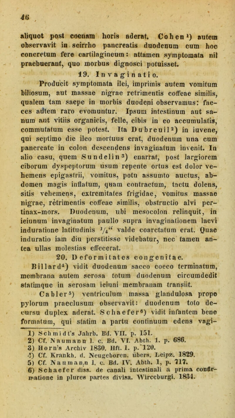 4H aliquot post coonam horis ederat. Cohen>) autem observavit in scirrho pancreatis duodenum cum hoo concretum fere cartilagineum: attamen symptomata nil praebuerant, quo morbus dignosci potuisset. 19. Invaginatio. Producit symptomata ilei, imprimis autem vomitum biliosum, aut massae nigrae retrimentis coffeae similis, qualem tam saepe in morbis duodeni observamus: fae- ces alitem raro evomuntur. Ipsum intestinum aut sa- num aut vitiis organicis, felle, cibis in eo accumulatis, commutatum esse potest. Ita DubreuiP) in iuvene, qui septimo die ileo mortuus erat, duodenum una cum pancreate in colon descendens invaginatum invenit. In alio casu, quem Sundelin^) enarrat, post largiorem ciborum dyspeptorum usum repente ortus est dolor ve- hemens epigastrii, vomitus, potu assumto auctus, ab- domen magis inflatum, quam contractum, tactu dolens, sitis vehemens, extremitates frigidae, vomitus massae nigrae, retrimentis coffeae similis, obstructio alvi per- tinax-mors. Duodenum, ubi mesocolon relinquit, in ieiunum invaginatum paullo supra invaginationem laevi induratione latitudinis ^4“ valde coarctatum erat. Quae induratio iam diu perstitisse videbatur, nec tamen an- tea ullas molestias etfecerat. 20. Deformitates congenitae. Billard^) vidit duodenum sacco coeco terminatum, membrana autem serosa totum duodenum circumdedit statimque in serosam ieinni membranam transiit. Cabler®) ventriculum massa glandulosa prope pylorum praeclusum observavit: duodenum toto de- cursu duplex aderat. Schaefer®) vidit infantem bene formatum, qui statim a partu continuum edens vagi- ' 1) Schmid t’s Jahrb. IM. VII. p. 151. 2) Cf. Naumann 1. c. Bd. VI. Abth. 1. p. 686. 3) Horn’s Archiv 1830. Hft. 1. p.‘120. <I) Cf. Krankh. d. Neugeboren. iibers. Leipz. 1829. 5) Cf. Naunian.n 1. c. Bd. IV. Abth. 1, p. '717. 6) Schaefer diss. de canali intestinali a prima confir- matione in pluree partes divisa. Wirceburgi. 1831.