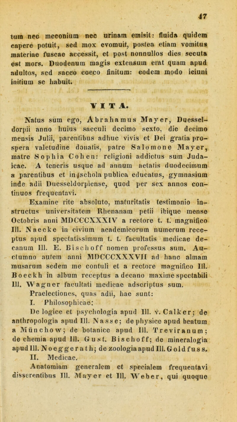 t«in nec meconium nec urinam emisit: fluida quidem capere potuit, sed mox evomuit, postea etiam vomitus materiae fuscae accessit, et post nonnullos dies secuta est mors. Duodenum magis extensum erat quam apud adultos, sed sacco coeco finitum: eodem modo ieiuui initium se habuit. VITA. Natus sum ego, Abra hamus Mayer, Duessel- dorpii anno huius saeculi decimo sexto, die decimo mensis Julii, parentibus adhuc vivis et Dei gratia pro- spera valetudine donatis, patre Salomone Mayer, matre Sophia Cohen: religioni addictus sum Juda- icae. A teneris usque ad annum aetatis duodecimum a parentibus et in^schola publica educatus, gymnasium inde adii Duesseldorpiense, quod per sex annos con- tinuos frequentavi. Examine rite absoluto, maturitatis testimonio in- structus universitatem Rhenanam petii ibique mense Octobris anni MDCCCXXXIV a rectore t. t. magnifico 111. Naecke in civium academicorum numerum rece- ptus apud spectatissimum t. t. facultatis medicae de- canum 111. E. Bischoff nomen professus sum. Au- ctumno autem anni MDCCCXXXVH ad hanc almam musarura sedem me contuli et a rectore magnifico 111. Boeckh in album receptus a decano maxime spectabili 111. Wagner facultati medicae adseriptus sum. Praelectiones, quas adii, hae sunt: I. Philosophicae: De logice et psychologia apud 111. v. Calker; de anthropologia apud 111. Nasse; de physice apud beatum a Miinchow; de botanicc apud 111. Treviranum; de chemia apud 111. Gust. Bischoff; de mineralogia apud 111. N 0 e g g e r a t h; de zoologia apud 111. G o 1 d f u s s. II. Medicae. Anatoraiam generalem et specialem frequentavi disserentibus III. Mayer et III. 'VVeber, qui quoque