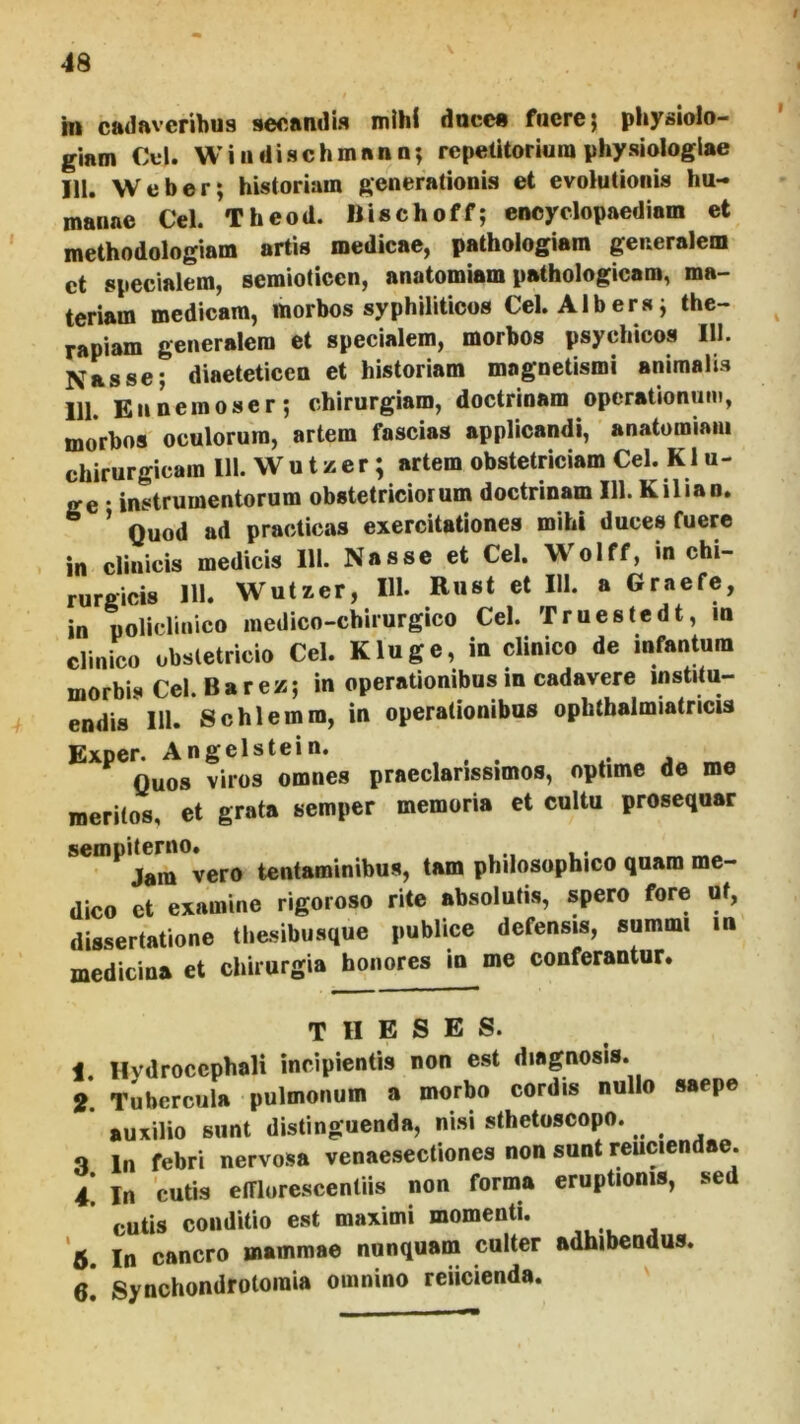 I 48 in cadaveribus secandis mihi duce» fuere} physiolo- giam Cfl. Wiiidischmnnn; repelitoriuia physiologiae IU. Weber; historiam generationis et evoiutioiiis hu- manae Cei. Theod. Ilischoff; enoyclopaediam et methodologiam artis medicae, pathologiam generalem ct specialem, semioticen, anatomiam pathologicam, ma- teriam medicam, morbos syphiliticos Cei. AIb era j the- rapiam generalem et specialem, morbos psychicos 111. Nasse; diaeteticen et historiam magnetismi animalis 111. Ennemoser; chirurgiam, doctrinam operationum, morbos oculorum, artem fascias applicandi, anatomiam chirurgicam 111. W u t z e r; artem obstetriciam Cei. K1 u- ge • instrumentorum obstetriciorum doctrinam 111. K ili an. ’ Quod ad practicas exercitationes mihi duces fuere in clinicis medicis 111. Nasse et Cei. Wolff, in chi- rurgicis 111. Wutxer, 111- Rust et 111. a Graefc, in %liclinico medico-chirurgico Cei. Truestedt, in clinico obstetricio Cei. K luge, in clinico de infantum morbis Cei. Barez;; in operationibus in cadavere institu- endis 111. Schlemm, in operationibus ophtbalmiatricis Exper. Angelstein. ^ Quos viros omnes praeclarissimos, optime de me meritos, et grata semper memoria et cultu prosequar sempder^o^er^ tentaminibus, tam philosophico quam me- dico ct examine rigoroso rite absolutis, spero fore ut, dissertatione tliesibusque publice defensis, summi m medicina et chirurgia honores in me conferantur. theses. 1. Hydroccphali incipientis non est diagnosis. i Tubercula pulmonum a morbo cordis nullo saepe ’ auxilio sunt distinguenda, nisi sthetoscopo. 3 In febri nervosa venaesectiones non sunt reuciendae. 4 In cutis efflorescentiis non forma eruptionis, sed ’ cutis conditio est maximi momenti. *5. In cancro mammae nunquam culter adhibendus.