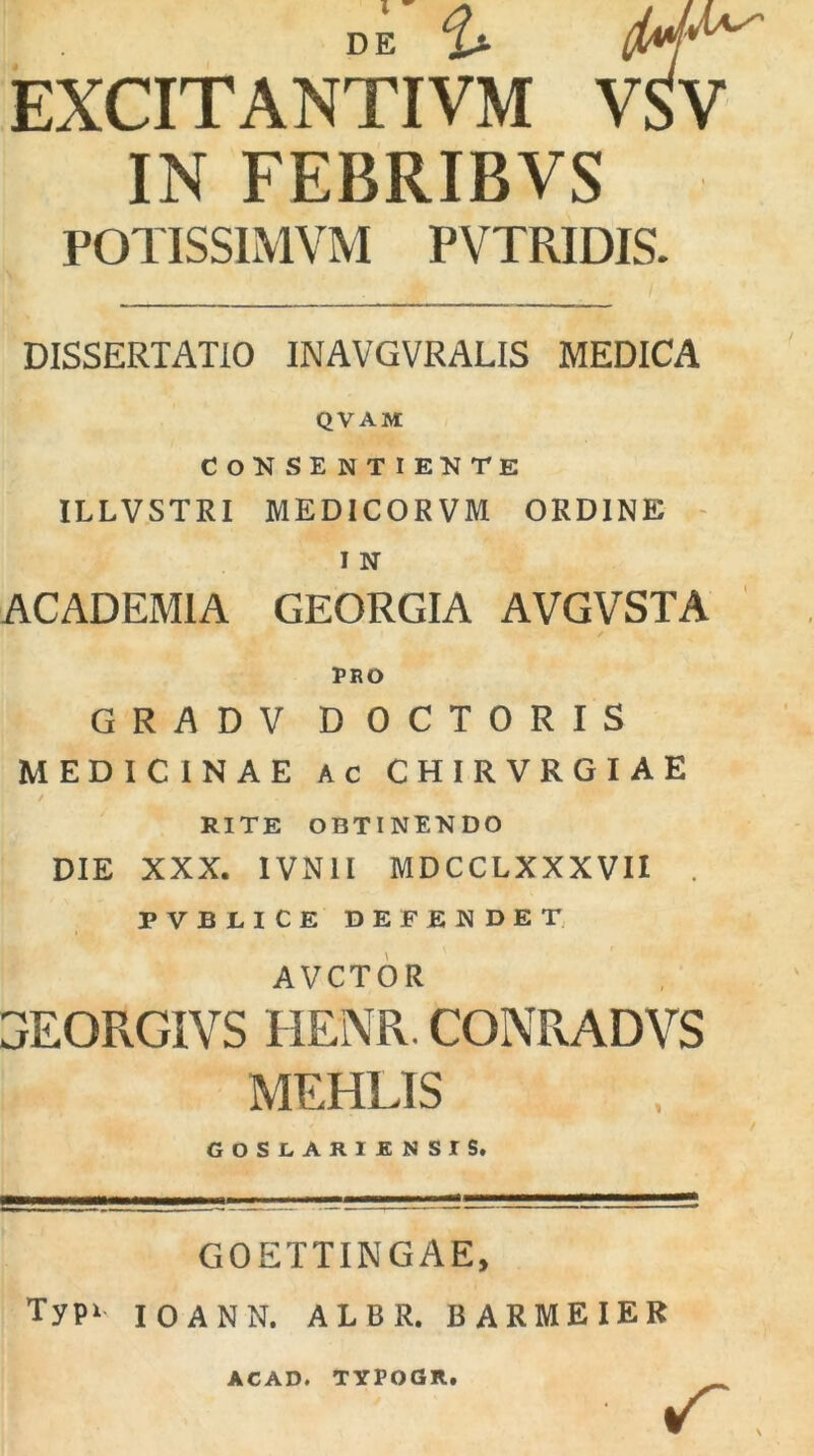 EXCITANTIVM VSV IN FEBRIBVS POTISSIMVM PVTRIDIS. DISSERTATIO INAVGVRALIS MEDICA QVAM consentiente ILLVSTRI MEDICOR VM ORDINE i N ACADEMIA GEORGIA AVGVSTA PRO GRADV DOCTORIS MEDICINAE Ac CHIRVRGIAE RITE OBTINENDO DIE XXX. IVN1I MDCCLXXXVII . FVBLICE DEFENDET AVCTOR 3EQRGIVS HENR. CONRADVS MEHLIS GOSLAR1 ENSIS. GOETTINGAE, Typi IOANN. ALBR. BARMEIER ACAD. TYPOGR.