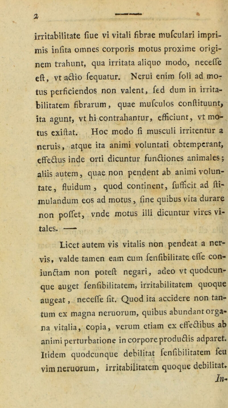 mis infita oirmes corporis motus proxime origi- nem trahunt, qua irritata aliquo modo, neceffe eft, vtadio fequatur. Nerui enim foli ad mo- tus perficiendos non valent, fed dum in irrita- bilitatem fibrarum, quae mufculos conflituunt, ita agunt, vt hi contrahantur, efficiunt, vt mo- tus exiftat. Hoc modo fi musculi irritentur a neruis, atque ita animi voluntati obtemperant, effedus inde orti dicuntur fundiones animales *, aliis autem, quae non pendent ab animi volun- tate, fluidum, quod continent, fufficit ad fti- mulandum eos ad motus, fine quibus vita durare non poffet, vnde motus illi dicuntur vires vi- tales. —* Licet autem vis vitalis non pendeat a ner- vis, valde tamen eam cum fenfibilitate effe con- iundam non poteft negari, adeo vt quodcun- que auget fenfibilitatem, irritabilitatem quoque augeat, neceffe fit. Quod ita accidere non tan- tum ex magna neruorum, quibus abundant orga- na vitalia, copia, verum etiam ex efledibus ab animi perturbatione in corporeprodudis adparet. Itidem quodcunque debilitat fenfibilitatem feu vim neruorum, irritabilitatem quoque debilitat* In*