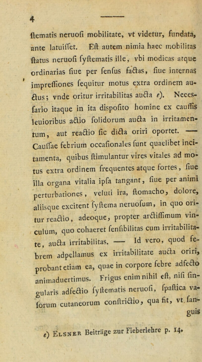 dematis neruofi mobilitate» vt videtur, fundata, ante latuiffet. Eft autem nimia haec mobilitas datus neruofi fyftematis ille, vbi modicas atque ordinarias fiue per fenfus fadas, fiue internas imprefiiones fequitur motus extra ordinem au- ftus; vnde oritur irritabilitas auda e). Neces- fario itaque in ita dispofito homine ex cauflis leuioribus adio folidorum auda in irritamen- tum, aut readio fic dida oriri oportet. — Cauffae febrium occafionales funt quaelibet inci- tamenta, quibus dimulantur vires vitales ad mo- tus extra ordinem frequentes atque fortes, fiue illa organa vitalia ipfa tangant, fiue per animi perturbationes, veluti ira, ftomacho, dolore, aliisque excitent fyftema neruofum, in quo ori- tur readio, a deoque, propter ardiflimum vin- culum, quo cohaeret fenfibilitas cum irritabilita- te, auda irritabilitas. — Id vero, quod fe- brem adpellamus ex irritabilitate auda oriri, probant etiam ea, quae in corpore febre adfedo animaduertimus. Frigus enim nihil eft, nifi An- gularis adfedio fyftematis neruofi, fpaftica va- forurn cutaneorum conftridio, qua fit, vt.fan- guis e') Elsner Beitrlige zur Fieberlehre p. 14*