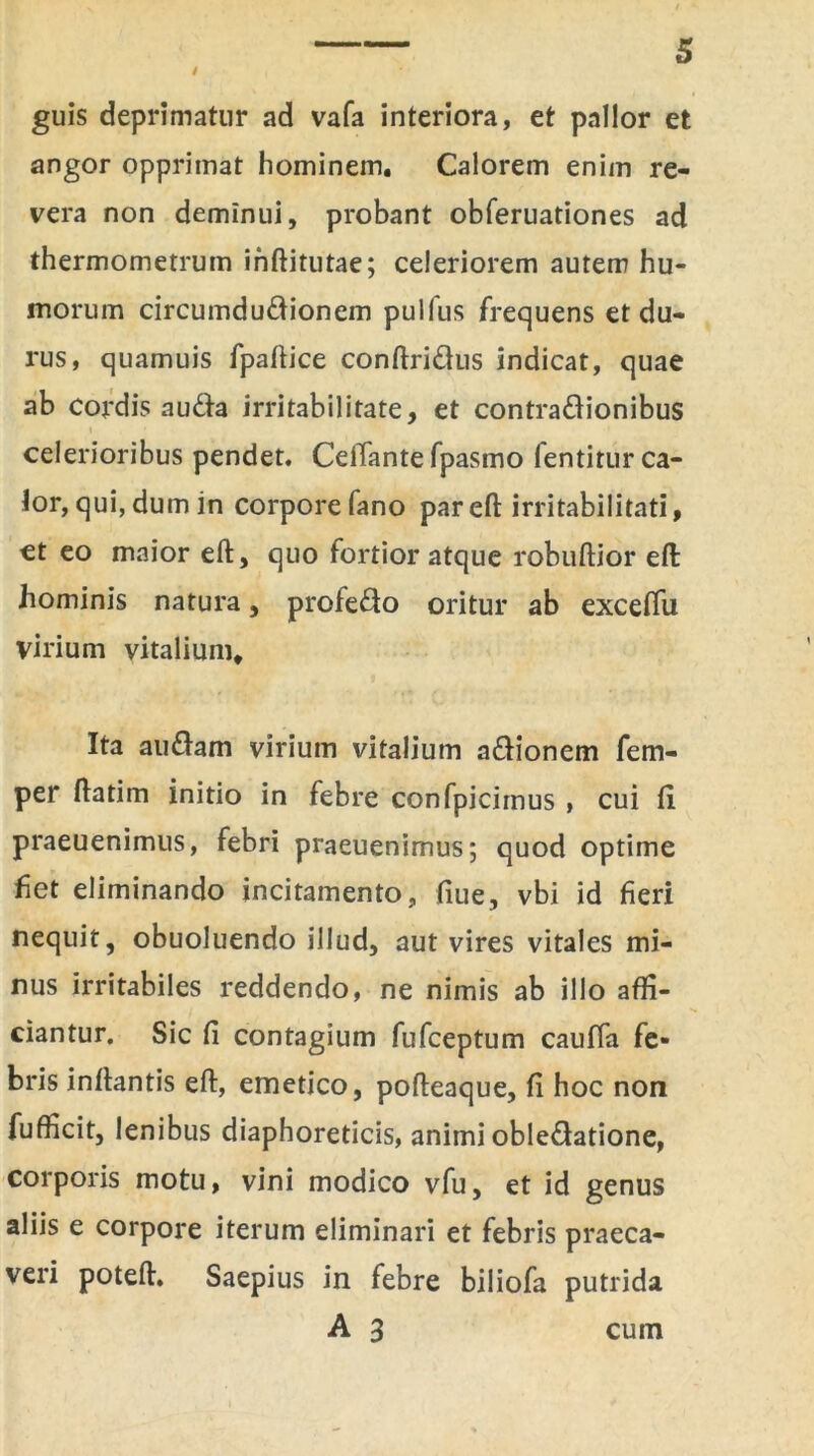 guis deprimatur ad vafa interiora, et pallor et angor opprimat hominem. Calorem enim re- vera non deminui, probant obferuationes ad thermometrum ihftitutae; celeriorem autem hu- morum circumdudionem pullus frequens et du- rus, quamuis fpaftice conftridus indicat, quae ab cordis auda irritabilitate, et contradionibus celerioribus pendet. CelTante fpasmo lentitur ca- lor, qui, dum in corpore fano par eft irritabilitati, ct eo maior eft, quo fortior atque robuftior eft hominis natura, protedo oritur ab exceffu virium vitalium. Ita audam virium vitalium adionem fem- per ftatim initio in febre confpicimus , cui fi praeuenimus, febri praeuenimus; quod optime fiet eliminando incitamento, fiue, vbi id fieri nequit, obuoluendo illud, aut vires vitales mi- nus irritabiles reddendo, ne nimis ab illo affi- ciantur. Sic fi contagium fufceptum cauffa fe- bris inftantis eft, emetico, pofteaque, fi hoc non fufficit, lenibus diaphoreticis, animi obledatione, corporis motu, vini modico vfu, et id genus aliis e corpore iterum eliminari et febris praeca- veri poteft. Saepius in febre biliofa putrida A 3 cum