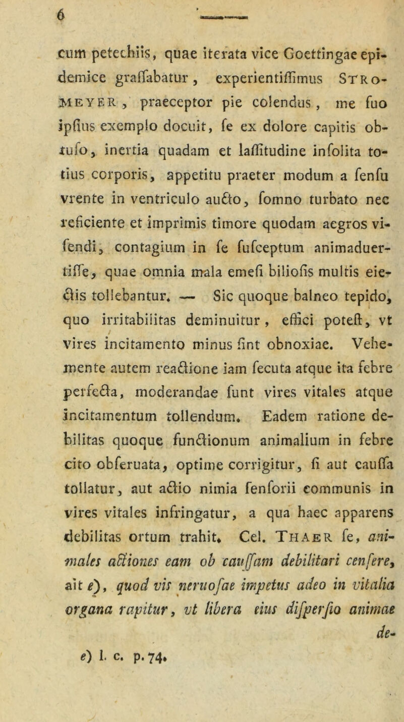 cum petechiis, quae iterata vice Goettingae epi- demice graffabatur, experientiffimus Stro- Meyer , praeceptor pie colendus, me fuo ipfius exemplo docuit, fe ex dolore capitis ob- tuio, inertia quadam et laffitudine infolita to- tius corporis, appetitu praeter modum a fenfu vrente in ventriculo au&o, fomno turbato nec reficiente et imprimis timore quodam aegros vi- fendi, contagium in fe fufceptum animaduer- 1 iHe, quae omnia mala emefi biliofis multis eie- dis tollebantur* — Sic quoque balneo tepido, quo irritabilitas deminuitur, effici poteft, vt vires incitamento minus fint obnoxiae. Vehe- mente autem rea&ione iain fecuta atque ita febre perfeda, moderandae funt vires vitales atque incitamentum tollendum. Eadem ratione de- bilitas quoque fun&ionum animalium in febre cito obferuata, optime corrigitur, fi aut cauffia tollatur, aut a&io nimia fenforii communis in vires vitales infringatur, a qua haec apparens debilitas ortum trahit, Cei. Thaer fe, ani- males aBtiones eam ob cauffam debilitari cenfere, ait*), quod vis neruofae impetus adeo in vitalia organa rapitur, vt libera eius difperfio animae de- e) 1. c. p. 74.