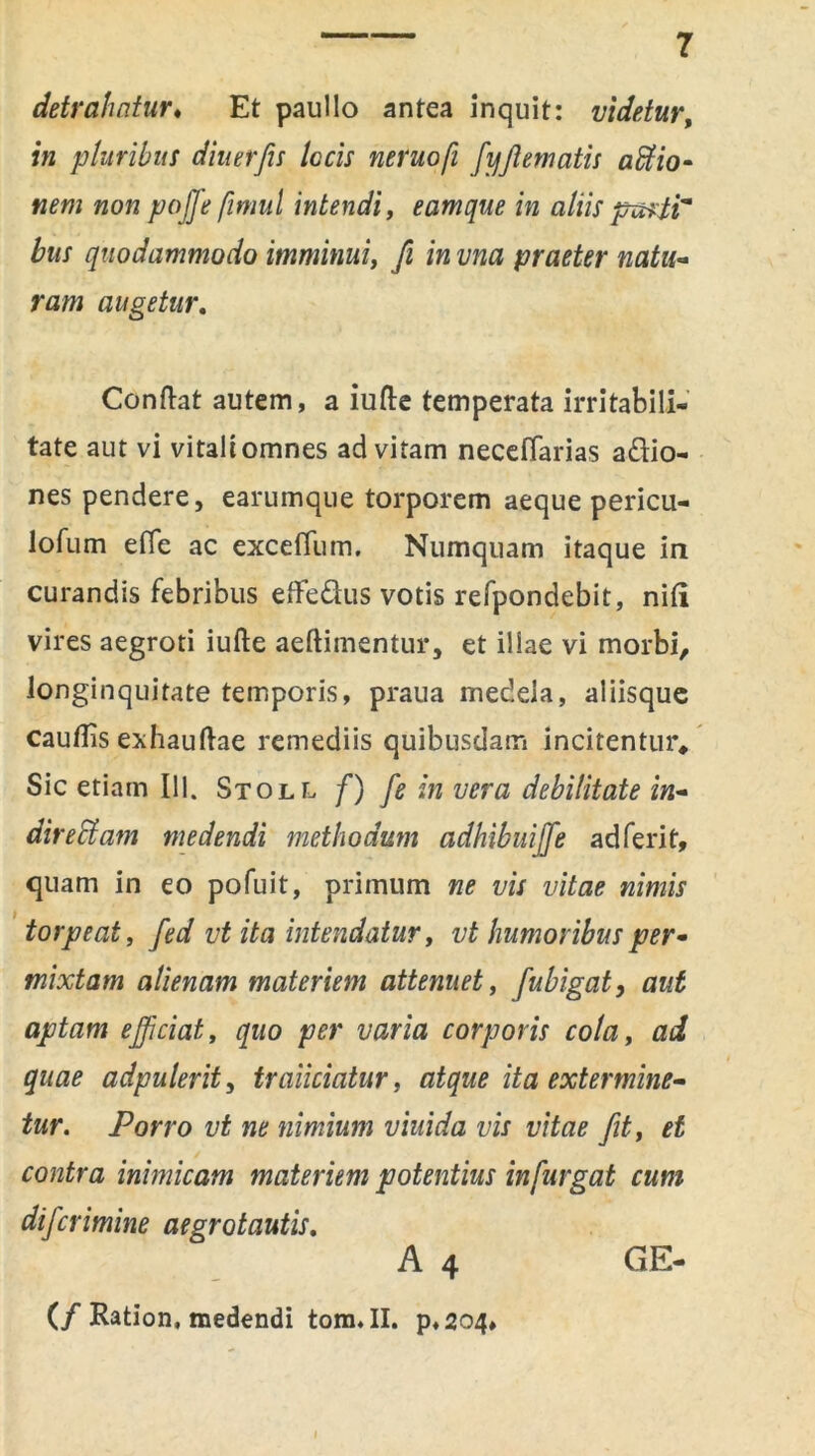 detrahatur♦ Et paullo antea inquit: videtur, fu pluribus diuerfis locis neruofi fyfiematis affiio- nem non pojfe fimul intendi, eamque in aliis purti* bus quodammodo imminui, fi in vna praeter natu- ram augetur. Conftat autem, a iufte temperata irritabili- tate aut vi vitali omnes ad vitam neceflarias adio- nes pendere, earumque torporem aeque pericu- lofum efie ac exceflum. Numquam itaque in curandis febribus etFedus votis refpondebit, nili vires aegroti iufte aeftimentur, et illae vi morbi, longinquitate temporis, praua medela, aliisque cauflis exhauftae remediis quibusdam incitentur* Sic etiam 111. Stoll f) fe in vera debilitate in- aireffiam medendi methodum adhibuijfe adferit, quam in eo pofuit, primum ne vis vitae nimis torpeat, fed vt ita intendatur, vt humoribus per- mixtam alienam materiem attenuet, fubigat, aut aptam efficiat, quo per varia corporis cola, ad quae adpuIerit, traiiciatur, atque ita extermine- tur. Porro vt ne nimium viuida vis vitae fit, et contra inimicam materiem potentius in furgat cum di f crimine aegrotautis. A 4 (/ Ration, medendi tom. II. p,2c>4. GE-