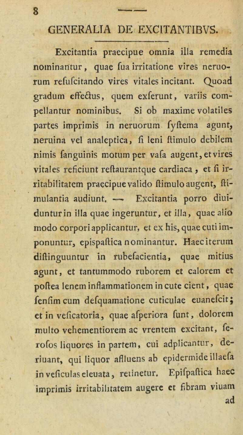 GENERALIA DE EXCITANTIBVS. Excitantia praecipue omnia illa remedia nominantur, quae fua irritatione vires neruo- rum refufcitando vires vitales incitant. Quoad gradum eflfe&us, quem exferunt, variis com- pellantur nominibus. Si ob maxime volatiles partes imprimis in neruorum fyftema agunt, neruina vel analeptica, fi leni ftimulo debilem nimis fanguinis motum per vafa augent, et vires vitales reficiunt reftaurantque cardiaca , et fi ir- ritabilitatem praecipue valido ftimulo augent, fti- mulantia audiunt. —■ Excitantia porro diui- dunturin illa quae ingeruntur, et illa, quae alio modo corpori applicantur, et ex his, quae cuti im- ponuntur, epispaftica nominantur. Haeciterum diftinguuntur in rubefacientia, quae mitius agunt, et tantummodo ruborem et calorem et poftea lenem inflammationem in cute cient, quae fenfimcum defquamatione cuticulae euanefcit; et in veficatoria, quae afperiora funt, dolorem multo vehementiorem ac vrentem excitant, fe- rofos liquores in partem, cui adplicantur, de- riuant, qui liquor aflluens ab epidermide illaefa in veficulaseleuata, retinetur, Epifpaftica haec imprimis irritabilitatem augere et fibram viuam ad