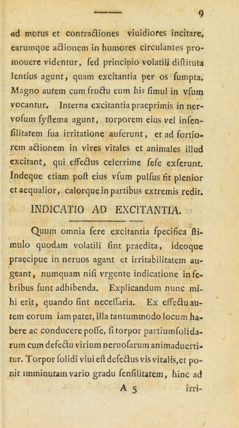 ad motus et contra&iones viuidiores incitare, earuinque adionem in humores circulantes pro- inouerc videntur, fed principio volatili diftituta lentius agunt, quam excitantia per os fumpta. Magno autem cum fru&u cum his fimul in vfum ; » * vocantur. Interna excitantia praeprimis in ner- vofum fyftema agunt, torporem eius vel infen- filitatem fua irritatione auferunt, et ad fortio- rem a&ionem in vires vitales et animales illud excitant, qui effe&us celerrime fefe exferunt. Indeque etiam poft eius vfum pulfus fit plenior et aequalior, calorque in partibus extremis redit. INDICATIO AD EXCITANTIA. Quum omnia fere excitantia fpecifica fti- mulo quodam volatili fint praedita, ideoque praecipue in neruos agant et irritabilitatem au- geant, numquam nili vrgente indicatione in fe- bribus funt adhibenda. Explicandum nunc mi- hi erit, quando fint neceffaria. Ex effeftuau- tem eorum iam patet, illa tantummodo locum ha- bere ac conducere polle, fi torpor partiumfolida- rum cum defe&u virium neruofarum animaduerti- tur. Torpor folidi viuieftdefe&us vis vitalts,et po- nit imminutam vario gradu fenfilitatem, hinc ad • : ' A 5 irri-