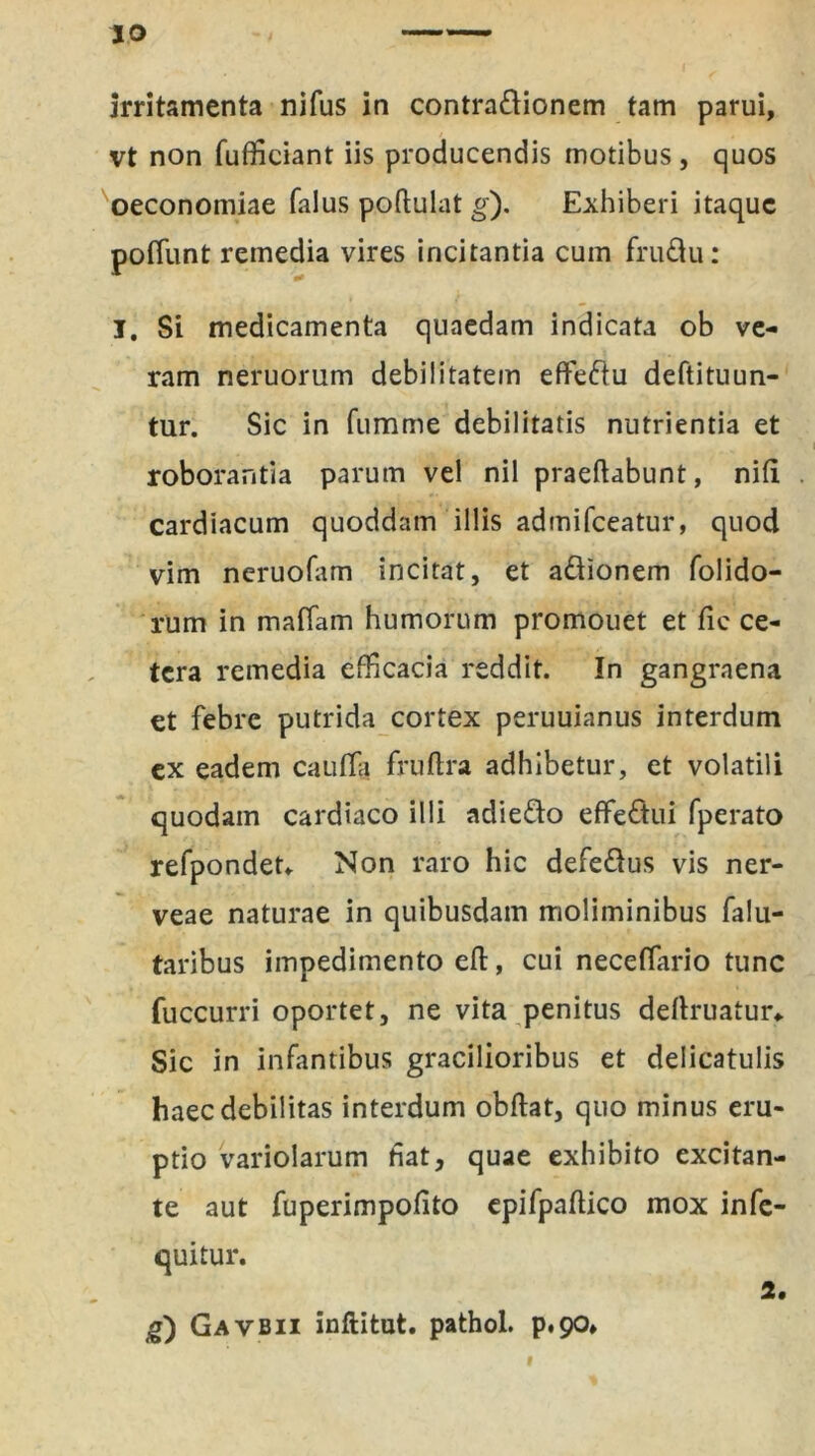 irritamenta nifus in contradionem tam parui, vt non fufficiant iis producendis motibus, quos oeconomiae falus podulat g). Exhiberi itaque poffunt remedia vires incitantia cum frudu: I. Si medicamenta quaedam indicata ob ve- ram neruorum debilitatem eftedu deftituun- tur. Sic in fumme debilitatis nutrientia et roborantia parum vel nil praedabunt, niti cardiacum quoddam illis admifceatur, quod vim neruofam incitat, et adionem folido- rum in maffam humorum promouet et fic ce- tera remedia efficacia reddit. In gangraena et febre putrida cortex peruuianus interdum ex eadem caufla fruftra adhibetur, et volatili quodam cardiaco illi adiedo effedui fperato refpondet* Non raro hic defedus vis ner- veae naturae in quibusdam moliminibus falu- taribus impedimento ed, cui neceflario tunc fuccurri oportet, ne vita penitus deflruatur* Sic in infantibus gracilioribus et delicatulis haec debilitas interdum obdat, quo minus eru- ptio variolarum fiat, quae exhibito excitan- te aut fuperimpofito epifpadico mox infe- quitur. 2. g) Gavbii inftitut. pathoi. p*90*