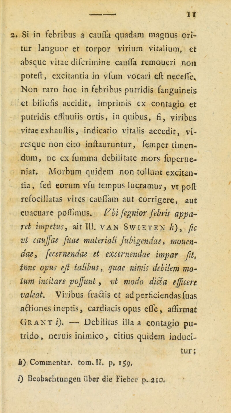 2» Si in febribus a cauffa quadam magnus ori- tur languor et torpor virium vitalium, et absque vitae difcrimine cauffa remoueri non poteft, excitantia in vfum vocari eft neceffe. Non raro hoc in febribus putridis fanguineis et biliofis accidit, imprimis ex contagio et putridis effiuuiis ortis, in quibus, fi, viribus vitae exhauftis, indicatio vitalis accedit , vi- resque non cito inftauruntur, femper timen- dum, ne ex fumma debilitate mors fuperue- niat. Morbum quidem non tollunt excitan- tia, fed eorum vfu tempus lucramur, vt poli: refocillatas vires cauffam aut corrigere, aut euacuare poffimus. Vbi fegnior febris appa- ret impetus, ait 111. van Swieten //), fic vt caujfae fuae materiali Jubigendae, mouen- dae3 fecernendae et excernendae impar fit, tnnc opus eji talibus, quae nimis debilem mo- tum incitare poffunt, vt modo dicta efficere valeat. Viribus fradis et ad perficiendas fuas adiones ineptis, cardiacis opus effe, affirmat Grantz). — Debilitas illa a contagio pu- trido, neruis inimico, citius quidem induci- tur; hi) Commentar. tom.IL p, 159. i) Beobacluungen iiber die Fieber p, 210,