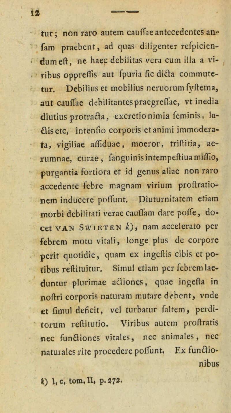 tur; non raro autem cauffae antecedentes an- fam praebent, ad quas diligenter refpicien- » dumeft, ne haec debilitas vera cum illa a vi- ribus opprefiis aut fpuria fic di&a commute- tur. Debilius et mobilius neruorum fyftema, aut cauffae debilitantespraegreffae, vt inedia diutius protrafta, excretionimia feminis, !a- Oisetc, intenfio corporis et animi immodera- ta, vigiliae afiiduae, moeror, triftitia, ae- rumnae, curae, fanguinisintempeftiuamiflio, purgantia fortiora et id genus aliae non raro accedente febre magnam virium proftratio- nem inducere poffunt. Diuturnitatem etiam morbi debilitati verae cauffam dare poffe, do- cet van Swieten k), nam accelerato per febrem motu vitali, longe plus de corpore perit quotidie, quam ex ingellis cibis et po- tibus reftituitur. Simul etiam per febrem lae- duntur plurimae a&iones, quae ingefta in noftri corporis naturam mutare debent, vnde ct fimul deficit, vel turbatur faltem, perdi- torum reftitutio, Viribus autem proftratis nec fun&iones vitales, nec animales, nec natuiales rite procedere poffunt. Ex fun&io- nibus